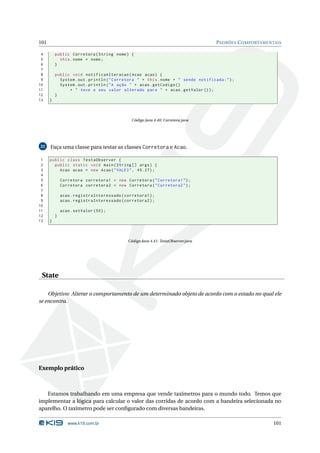 101                                                                                 PADRÕES C OMPORTAMENTAIS

 4        public Corretora ( String nome ) {
 5          this . nome = nome ;
 6        }
 7
 8        public void notificaAlteracao ( Acao acao ) {
 9          System . out . println ( " Corretora " + this . nome + " sendo notificada : " ) ;
10          System . out . println ( " A ação " + acao . getCodigo ()
11              + " teve o seu valor alterado para " + acao . getValor () ) ;
12        }
13    }



                                              Código Java 4.40: Corretora.java




22    Faça uma classe para testar as classes Corretora e Acao.

 1    public class TestaObserver {
 2      public static void main ( String [] args ) {
 3        Acao acao = new Acao ( " VALE3 " , 45.27) ;
 4
 5            Corretora corretora1 = new Corretora ( " Corretora1 " ) ;
 6            Corretora corretora2 = new Corretora ( " Corretora2 " ) ;
 7
 8            acao . registraInteressado ( corretora1 ) ;
 9            acao . registraInteressado ( corretora2 ) ;
10
11            acao . setValor (50) ;
12        }
13    }



                                            Código Java 4.41: TestaObserver.java




 State

    Objetivo: Alterar o comportamento de um determinado objeto de acordo com o estado no qual ele
se encontra.




Exemplo prático



   Estamos trabalhando em uma empresa que vende taxímetros para o mundo todo. Temos que
implementar a lógica para calcular o valor das corridas de acordo com a bandeira selecionada no
aparelho. O taxímetro pode ser conﬁgurado com diversas bandeiras.

                 www.k19.com.br                                                                          101
 