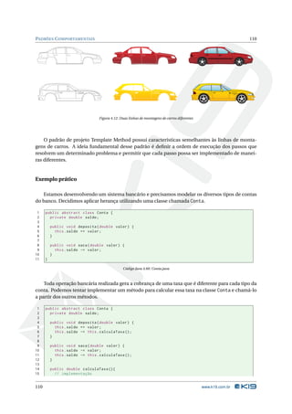 PADRÕES C OMPORTAMENTAIS                                                                                        110




                                  Figura 4.12: Duas linhas de montagens de carros diferentes




    O padrão de projeto Template Method possui características semelhantes às linhas de monta-
gens de carros. A ideia fundamental desse padrão é deﬁnir a ordem de execução dos passos que
resolvem um determinado problema e permitir que cada passo possa ser implementado de manei-
ras diferentes.


Exemplo prático

   Estamos desenvolvendo um sistema bancário e precisamos modelar os diversos tipos de contas
do banco. Decidimos aplicar herança utilizando uma classe chamada Conta.

 1    public abstract class Conta {
 2      private double saldo ;
 3
 4        public void deposita ( double valor ) {
 5          this . saldo += valor ;
 6        }
 7
 8        public void saca ( double valor ) {
 9          this . saldo -= valor ;
10        }
11    }

                                                Código Java 4.60: Conta.java



    Toda operação bancária realizada gera a cobrança de uma taxa que é diferente para cada tipo da
conta. Podemos tentar implementar um método para calcular essa taxa na classe Conta e chamá-lo
a partir dos outros métodos.

 1    public abstract class Conta {
 2      private double saldo ;
 3
 4        public void deposita ( double valor ) {
 5          this . saldo += valor ;
 6          this . saldo -= this . calculaTaxa () ;
 7        }
 8
 9        public void saca ( double valor ) {
10          this . saldo -= valor ;
11          this . saldo -= this . calculaTaxa () ;
12        }
13
14        public double calculaTaxa () {
15          // implementação


110                                                                                            www.k19.com.br
 