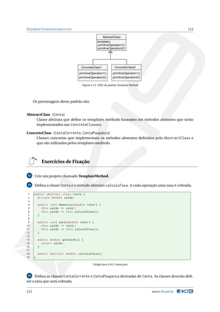 PADRÕES C OMPORTAMENTAIS                                                                                112

                                                       AbstractClass
                                                  template()
                                                  primitiveOperation1()
                                                  primitiveOperation2()




                                      ConcreteClass1            ConcreteClass2

                                     primitiveOperation1()     primitiveOperation1()
                                     primitiveOperation2()     primitiveOperation2()

                                       Figura 4.13: UML do padrão Template Method




      Os personagens desse padrão são:


AbstractClass (Conta)
     Classe abstrata que deﬁne os templates methods baseados em métodos abstratos que serão
     implementados nas ConcreteClasses.

ConcreteClass (ContaCorrente, ContaPoupanca)
     Classes concretas que implementam os métodos abstratos deﬁnidos pela AbstractClass e
     que são utilizados pelos templates methods.




            Exercícios de Fixação

32     Crie um projeto chamado TemplateMethod.

33     Deﬁna a classe Conta e o método abstrato calculaTaxa. A cada operação uma taxa é cobrada.

 1    public abstract class Conta {
 2      private double saldo ;
 3
 4        public void deposita ( double valor ) {
 5          this . saldo += valor ;
 6          this . saldo -= this . calculaTaxa () ;
 7        }
 8
 9        public void saca ( double valor ) {
10          this . saldo -= valor ;
11          this . saldo -= this . calculaTaxa () ;
12        }
13
14        public double getSaldo () {
15          return saldo ;
16        }
17
18        public abstract double calculaTaxa () ;
19    }

                                               Código Java 4.65: Conta.java



34   Deﬁna as classes ContaCorrente e ContaPoupanca derivadas de Conta. As classes deverão deﬁ-
nir a taxa que será cobrada.

112                                                                                    www.k19.com.br
 