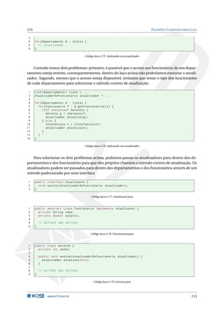 115                                                                               PADRÕES C OMPORTAMENTAIS

3
4     for ( Departamento d : lista ) {
5       // atualizando ...
6     }

                                     Código Java 4.75: Aplicando um atualizador



    Contudo temos dois problemas: primeiro, é possível que o acesso aos funcionários de um depar-
tamento esteja restrito, consequentemente, dentro do laço acima não poderíamos executar o atuali-
zador. Segundo, mesmo que o acesso esteja disponível, teríamos que testar o tipo dos funcionários
de cada departamento para selecionar o método correto de atualização.

 1    List < Departamento > lista = ...
 2    AtualizadorDeFuncionario atualizador = ...
 3
 4    for ( Departamento d : lista ) {
 5      for ( Funcionario f : d . getFuncionarios () ) {
 6          if ( f instanceof Gerente ) {
 7             Gerente g = ( Gerente ) f ;
 8             atualizador . atualiza ( g ) ;
 9          } else {
10             Telefonista t = ( Telefonista ) f ;
11             atualizador . atualiza ( t ) ;
12          }
13      }
14    }

                                     Código Java 4.76: Aplicando um atualizador



   Para solucionar os dois problemas acima, podemos passar os atualizadores para dentro dos de-
partamentos e dos funcionários para que eles próprios chamem o método correto de atualização. Os
atualizadores podem ser passados para dentro dos departamentos e dos funcionários através de um
método padronizado por uma interface.

1     public interface Atualizavel {
2       void aceita ( AtualizadorDeFuncionario atualizador ) ;
3     }

                                         Código Java 4.77: Atualizavel.java



1     public abstract class Funcionario implements Atualizavel {
2       private String nome ;
3       private double salario ;
4
5         // GETTERS AND SETTERS
6     }

                                         Código Java 4.78: Funcionario.java



1     public class Gerente {
2       private int senha ;
3
4         public void aceita ( AtualizadorDeFuncionario atualizador ) {
5           atualizador . atualiza ( this ) ;
6         }
7
8         // GETTERS AND SETTERS
9     }

                                           Código Java 4.79: Gerente.java




               www.k19.com.br                                                                          115
 