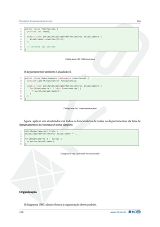 PADRÕES C OMPORTAMENTAIS                                                                           116


1     public class Telefonista {
2       private int ramal ;
3
4         public void aceita ( AtualizadorDeFuncionario atualizador ) {
5           atualizador . atualiza ( this ) ;
6         }
7
8         // GETTERS AND SETTERS
9     }



                                          Código Java 4.80: Telefonista.java




      O departamento também é atualizável.

1     public class Departamento implements Atualizavel {
2       private List < Funcionario > funcionarios ;
3
4         public void aceita ( AtualizadorDeFuncionario atualizador ) {
5           for ( Funcionario f : this . funcionarios ) {
6             f . aceita ( atualizador ) ;
7           }
8         }
9     }



                                         Código Java 4.81: Departamento.java




   Agora, aplicar um atualizador em todos os funcionários de todos os departamentos da lista de
departamentos do sistema se torna simples:

1     List < Departamento > lista = ...
2     AtualizadorDeFuncionario atualizador = ...
3
4     for ( Departamento d : lista ) {
5       d . aceita ( atualizador ) ;
6     }



                                     Código Java 4.82: Aplicando um atualizador




Organização



      O diagrama UML abaixo ilustra a organização desse padrão.

116                                                                               www.k19.com.br
 