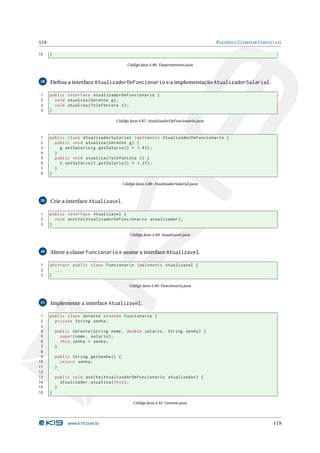 119                                                                                   PADRÕES C OMPORTAMENTAIS

16    }

                                          Código Java 4.86: Departamento.java



38    Deﬁna a interface AtualizadorDeFuncionario e a implementação AtualizadorSalarial.

1     public interface AtualizadorDeFuncionario {
2       void atualiza ( Gerente g ) ;
3       void atualiza ( Telefonista t ) ;
4     }

                                    Código Java 4.87: AtualizadorDeFuncionario.java



1     public class AtualizadorSalarial implements AtualizadorDeFuncionario {
2       public void atualiza ( Gerente g ) {
3         g . setSalario ( g . getSalario () * 1.43) ;
4       }
5       public void atualiza ( Telefonista t ) {
6         t . setSalario ( t . getSalario () * 1.27) ;
7       }
8     }

                                        Código Java 4.88: AtualizadorSalarial.java



39    Crie a interface Atualizavel.

1     public interface Atualizavel {
2       void aceita ( AtualizadorDeFuncionario atualizador ) ;
3     }

                                            Código Java 4.89: Atualizavel.java



40    Altere a classe Funcionario e assine a interface Atualizavel.

1     abstract public class Funcionario implements Atualizavel {
2       ...
3     }

                                           Código Java 4.90: Funcionario.java



41    Implemente a interface Atualizavel.

 1    public class Gerente extends Funcionario {
 2      private String senha ;
 3
 4        public Gerente ( String nome , double salario , String senha ) {
 5          super ( nome , salario ) ;
 6          this . senha = senha ;
 7        }
 8
 9        public String getSenha () {
10          return senha ;
11        }
12
13        public void aceita ( AtualizadorDeFuncionario atualizador ) {
14          atualizador . atualiza ( this ) ;
15        }
16    }

                                              Código Java 4.91: Gerente.java




               www.k19.com.br                                                                              119
 