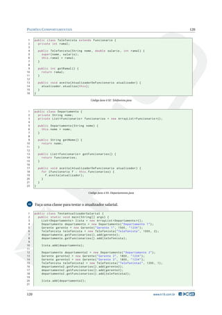 PADRÕES C OMPORTAMENTAIS                                                                             120


 1    public class Telefonista extends Funcionario {
 2      private int ramal ;
 3
 4        public Telefonista ( String nome , double salario , int ramal ) {
 5          super ( nome , salario ) ;
 6          this . ramal = ramal ;
 7        }
 8
 9        public int getRamal () {
10          return ramal ;
11        }
12
13        public void aceita ( AtualizadorDeFuncionario atualizador ) {
14          atualizador . atualiza ( this ) ;
15        }
16    }

                                               Código Java 4.92: Telefonista.java



 1    public class Departamento {
 2      private String nome ;
 3      private List < Funcionario > funcionarios = new ArrayList < Funcionario >() ;
 4
 5        public Departamento ( String nome ) {
 6          this . nome = nome ;
 7        }
 8
 9        public String getNome () {
10          return nome ;
11        }
12
13        public List < Funcionario > getFuncionarios () {
14          return funcionarios ;
15        }
16
17        public void aceita ( AtualizadorDeFuncionario atualizador ) {
18          for ( Funcionario f : this . funcionarios ) {
19            f . aceita ( atualizador ) ;
20          }
21        }
22    }

                                              Código Java 4.93: Departamento.java



42    Faça uma classe para testar o atualizador salarial.

 1    public class TestaAtualizadorSalarial {
 2      public static void main ( String [] args ) {
 3        List < Departamento > lista = new ArrayList < Departamento >() ;
 4        Departamento departamento = new Departamento ( " Departamento 1 " ) ;
 5        Gerente gerente = new Gerente ( " Gerente 1 " , 1500 , " 1234 " ) ;
 6        Telefonista telefonista = new Telefonista ( " Telefonista " , 1000 , 2) ;
 7        departamento . getFuncionarios () . add ( gerente ) ;
 8        departamento . getFuncionarios () . add ( telefonista ) ;
 9
10          lista . add ( departamento ) ;
11
12          Departamento departamento2 = new Departamento ( " Departamento 2 " ) ;
13          Gerente gerente2 = new Gerente ( " Gerente 2 " , 1800 , " 1234 " ) ;
14          Gerente gerente3 = new Gerente ( " Gerente 3 " , 1800 , " 1234 " ) ;
15          Telefonista telefonista2 = new Telefonista ( " Telefonista2 " , 1200 , 1) ;
16          departamento2 . getFuncionarios () . add ( gerente2 ) ;
17          departamento2 . getFuncionarios () . add ( gerente3 ) ;
18          departamento2 . getFuncionarios () . add ( telefonista2 ) ;
19
20          lista . add ( departamento2 ) ;
21


120                                                                                 www.k19.com.br
 