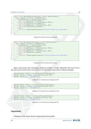 PADRÕES DE CRIAÇÃO                                                                                  10


 1   public class EmissorAssincronoCreator extends EmissorCreator {
 2     public Emissor create ( int tipoDeEmissor ) {
 3       if ( tipoDeEmissor == EmissorCreator . SMS ) {
 4          return new EmissorAssincronoSMS () ;
 5       } else if ( tipoDeEmissor == EmissorCreator . EMAIL ) {
 6          return new EmissorAssincronoEmail () ;
 7       } else if ( tipoDeEmissor == EmissorCreator . JMS ) {
 8          return new EmissorAssincronoJMS () ;
 9       } else {
10          throw new IllegalArgumentException ( " Tipo de emissor não suportado " ) ;
11       }
12     }
13   }

                                  Código Java 2.9: EmissorAssincronoCreator.java



 1   public class EmissorSincronoCreator extends EmissorCreator {
 2     public Emissor create ( int tipoDeEmissor ) {
 3       if ( tipoDeEmissor == EmissorCreator . SMS ) {
 4          return new EmissorSincronoSMS () ;
 5       } else if ( tipoDeEmissor == EmissorCreator . EMAIL ) {
 6          return new EmissorSincronoEmail () ;
 7       } else if ( tipoDeEmissor == EmissorCreator . JMS ) {
 8          return new EmissorSincronoJMS () ;
 9       } else {
10          throw new IllegalArgumentException ( " Tipo de emissor não suportado " ) ;
11       }
12     }
13   }

                                  Código Java 2.10: EmissorSincronoCreator.java



   Agora, para enviar uma mensagem, podemos acionar o criador adequado (EmissorCreator,
EmissorAssincronoCreator ou EmissorSincronoCreator) para obter o emissor desejado.

1    EmissorCreator creator = new EmissorAssincronoCreator () ;
2    Emissor emissor = creator . create ( EmissorCreator . SMS )
3    emissor . envia ( " K19 - Treinamentos " ) ;

                                Código Java 2.11: Enviando uma mensagem por SMS



1    EmissorCreator creator = new EmissorAssincronoCreator () ;
2    Emissor emissor = creator . create ( EmissorCreator . EMAIL )
3    emissor . envia ( " K19 - Treinamentos " ) ;

                               Código Java 2.12: Enviando uma mensagem por email



1    EmissorCreator creator = new EmissorSincronoCreator () ;
2    Emissor emissor = creator . create ( EmissorCreator . JMS )
3    emissor . envia ( " K19 - Treinamentos " ) ;

                                Código Java 2.13: Enviando uma mensagem por JMS




Organização

     O diagrama UML abaixo ilustra a organização desse padrão.

10                                                                                 www.k19.com.br
 