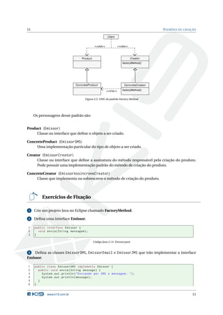 11                                                                                        PADRÕES DE CRIAÇÃO

                                                         Client


                                               <<usa>>              <<usa>>



                                    Product                                   Creator
                                                                       factoryMethod()




                                ConcreteProduct                         ConcreteCreator

                                                         <<cria>>      factoryMethod()


                                      Figura 2.2: UML do padrão Factory Method




     Os personagens desse padrão são:


Product (Emissor)
     Classe ou interface que deﬁne o objeto a ser criado.

ConcreteProduct (EmissorSMS)
     Uma implementação particular do tipo de objeto a ser criado.

Creator (EmissorCreator)
     Classe ou interface que deﬁne a assinatura do método responsável pela criação do produto.
     Pode possuir uma implementação padrão do método de criação do produto.

ConcreteCreator (EmissorAssincronoCreator)
     Classe que implementa ou sobrescreve o método de criação do produto.




          Exercícios de Fixação

1    Crie um projeto Java no Eclipse chamado FactoryMethod.

2    Deﬁna uma interface Emissor.

1    public interface Emissor {
2      void envia ( String mensagem ) ;
3    }

                                              Código Java 2.14: Emissor.java


3   Deﬁna as classes EmissorSMS, EmissorEmail e EmissorJMS que irão implementar a interface
Emissor.

1    public class EmissorSMS implements Emissor {
2      public void envia ( String message ) {
3        System . out . println ( " Enviando por SMS a mensagem : " ) ;
4        System . out . println ( message ) ;
5      }
6    }


             www.k19.com.br                                                                               11
 
