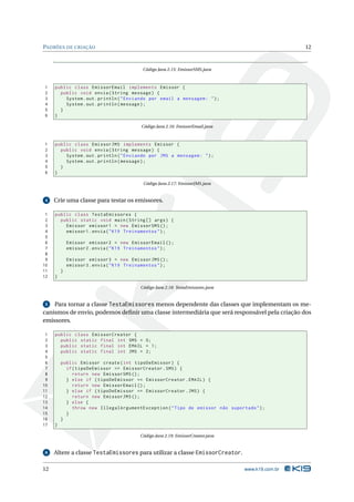 PADRÕES DE CRIAÇÃO                                                                                   12



                                             Código Java 2.15: EmissorSMS.java



1    public class EmissorEmail implements Emissor {
2      public void envia ( String message ) {
3        System . out . println ( " Enviando por email a mensagem : " ) ;
4        System . out . println ( message ) ;
5      }
6    }

                                            Código Java 2.16: EmissorEmail.java



1    public class EmissorJMS implements Emissor {
2      public void envia ( String message ) {
3        System . out . println ( " Enviando por JMS a mensagem : " ) ;
4        System . out . println ( message ) ;
5      }
6    }

                                             Código Java 2.17: EmissorJMS.java


 4   Crie uma classe para testar os emissores.

 1   public class TestaEmissores {
 2     public static void main ( String [] args ) {
 3       Emissor emissor1 = new EmissorSMS () ;
 4       emissor1 . envia ( " K19 Treinamentos " ) ;
 5
 6           Emissor emissor2 = new EmissorEmail () ;
 7           emissor2 . envia ( " K19 Treinamentos " ) ;
 8
 9           Emissor emissor3 = new EmissorJMS () ;
10           emissor3 . envia ( " K19 Treinamentos " ) ;
11       }
12   }

                                            Código Java 2.18: TestaEmissores.java


 5  Para tornar a classe TestaEmissores menos dependente das classes que implementam os me-
canismos de envio, podemos deﬁnir uma classe intermediária que será responsável pela criação dos
emissores.

 1   public class EmissorCreator {
 2     public static final int SMS = 0;
 3     public static final int EMAIL = 1;
 4     public static final int JMS = 2;
 5
 6       public Emissor create ( int tipoDeEmissor ) {
 7         if ( tipoDeEmissor == EmissorCreator . SMS ) {
 8            return new EmissorSMS () ;
 9         } else if ( tipoDeEmissor == EmissorCreator . EMAIL ) {
10            return new EmissorEmail () ;
11         } else if ( tipoDeEmissor == EmissorCreator . JMS ) {
12            return new EmissorJMS () ;
13         } else {
14            throw new IllegalArgumentException ( " Tipo de emissor não suportado " ) ;
15         }
16       }
17   }

                                            Código Java 2.19: EmissorCreator.java


 6   Altere a classe TestaEmissores para utilizar a classe EmissorCreator.

12                                                                                  www.k19.com.br
 