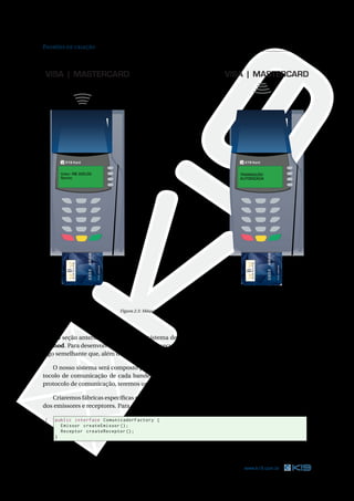 PADRÕES DE CRIAÇÃO                                                                                                14




VISA | MASTERCARD                                                                    VISA | MASTERCARD




         K19 Kard                                                                              K19 Kard


       Valor: R$ 300,00                                                                      TRANSAÇÃO
       Senha:                                                                                AUTORIZADA
                          DEBIT




                                                                                                          DEBIT




                                  Figura 2.3: Máquina de cartão interagindo com a bandeira




    Na seção anterior, modelamos um sistema de envio de mensagens utilizando o padrão Factory
Method. Para desenvolver a aplicação que executará nas máquinas de cartão, devemos implementar
algo semelhante que, além de enviar mensagens, também precisa receber.

   O nosso sistema será composto por objetos emissores e receptores de mensagens. Como o pro-
tocolo de comunicação de cada bandeira é diferente. Como cada bandeira possui o seu próprio
protocolo de comunicação, teremos um emissor e um receptor para cada bandeira.

   Criaremos fábricas especíﬁcas para cada bandeira. Essas fábricas serão responsáveis pela criação
dos emissores e receptores. Para padronizá-las, podemos criar uma interface.

1    public interface ComunicadorFactory {
2      Emissor createEmissor () ;
3      Receptor createReceptor () ;
4    }

                                         Código Java 2.21: ComunicadorFactory.java



14                                                                                            www.k19.com.br
 