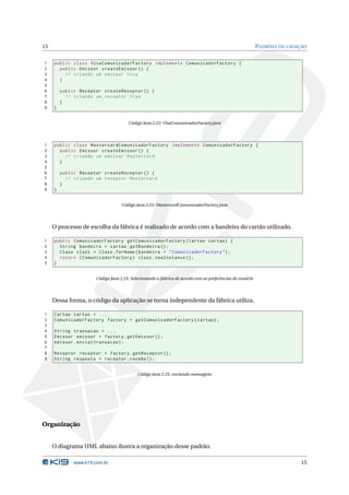 15                                                                                                         PADRÕES DE CRIAÇÃO


1    public class VisaComunicadorFactory implements ComunicadorFactory {
2      public Emissor createEmissor () {
3        // criando um emissor Visa
4      }
5
6        public Receptor createReceptor () {
7          // criando um receptor Visa
8        }
9    }


                                       Código Java 2.22: VisaComunicadorFactory.java




1    public class MastercardComunicadorFactory implements ComunicadorFactory {
2      public Emissor createEmissor () {
3        // criando um emissor Mastercard
4      }
5
6        public Receptor createReceptor () {
7          // criando um receptor Mastercard
8        }
9    }


                                    Código Java 2.23: MastercardComunicadorFactory.java




     O processo de escolha da fábrica é realizado de acordo com a bandeira do cartão utilizado.

1    public ComunicadorFactory getComunicadorFactory ( Cartao cartao ) {
2      String bandeira = cartao . getBandeira () ;
3      Class clazz = Class . forName ( bandeira + " ComunicadorFactory " ) ;
4      return ( ComunicadorFactory ) clazz . newInstance () ;
5    }


                       Código Java 2.24: Selecionando a fábrica de acordo com as preferências do usuário




     Dessa forma, o código da aplicação se torna independente da fábrica utiliza.

1    Cartao cartao = ...
2    ComunicadorFactory factory = getComunicadorFactory ( cartao ) ;
3
4    String transacao = ...
5    Emissor emissor = factory . getEmissor () ;
6    emissor . envia ( transacao ) ;
7
8    Receptor receptor = factory . getReceptor () ;
9    String resposta = receptor . recebe () ;


                                            Código Java 2.25: enviando mensagens




Organização


     O diagrama UML abaixo ilustra a organização desse padrão.

              www.k19.com.br                                                                                               15
 