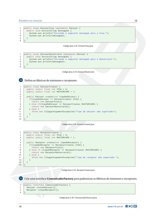PADRÕES DE CRIAÇÃO                                                                                 18


1    public class EmissorVisa implements Emissor {
2      public void envia ( String mensagem ) {
3        System . out . println ( " Enviando a seguinte mensagem para a Visa : " ) ;
4        System . out . println ( mensagem ) ;
5      }
6    }

                                         Código Java 2.32: EmissorVisa.java



1    public class EmissorMastercard implements Emissor {
2      public void envia ( String mensagem ) {
3        System . out . println ( " Enviando a seguinte mensagem para a Mastercard : " ) ;
4        System . out . println ( mensagem ) ;
5      }
6    }

                                        Código Java 2.33: EmissorMastercard



10   Deﬁna as fábricas de emissores e receptores.

 1   public class EmissorCreator {
 2     public static final int VISA = 0;
 3     public static final int MASTERCARD = 1;
 4
 5       public Emissor create ( int tipoDoEmissor ) {
 6         if ( tipoDoEmissor == EmissorCreator . VISA ) {
 7            return new EmissorVisa () ;
 8         } else if ( tipoDoEmissor == EmissorCreator . MASTERCARD ) {
 9            return new EmissorMastercard () ;
10         } else {
11            throw new IllegalArgumentException ( " Tipo de emissor não suportado " ) ;
12         }
13       }
14   }

                                        Código Java 2.34: EmissorCreator.java



 1   public class ReceptorCreator {
 2     public static final int VISA = 0;
 3     public static final int MASTERCARD = 1;
 4
 5       public Receptor create ( int tipoDoReceptor ) {
 6         if ( tipoDoReceptor == ReceptorCreator . VISA ) {
 7            return new ReceptorVisa () ;
 8         } else if ( tipoDoReceptor == ReceptorCreator . MASTERCARD ) {
 9            return new ReceptorMastercard () ;
10         } else {
11            throw new IllegalArgumentException ( " Tipo de receptor não suportado . " ) ;
12         }
13       }
14   }

                                       Código Java 2.35: ReceptorCreator.java



11   Crie uma interface ComunicadorFactory para padronizar as fábricas de emissores e receptores.

1    public interface ComunicadorFactory {
2      Emissor createEmissor () ;
3      Receptor createReceptor () ;
4    }

                                     Código Java 2.36: ComunicadorFactory.java



18                                                                                www.k19.com.br
 