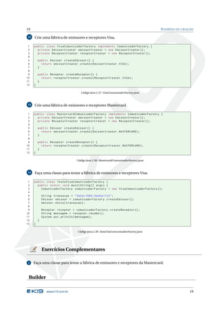 19                                                                                      PADRÕES DE CRIAÇÃO

12   Crie uma fábrica de emissores e receptores Visa.

 1   public class VisaComunicadorFactory implements ComunicadorFactory {
 2     private EmissorCreator emissorCreator = new EmissorCreator () ;
 3     private ReceptorCreator receptorCreator = new ReceptorCreator () ;
 4
 5       public Emissor createEmissor () {
 6         return emissorCreator . create ( EmissorCreator . VISA ) ;
 7       }
 8
 9       public Receptor createReceptor () {
10         return receptorCreator . create ( ReceptorCreator . VISA ) ;
11       }
12   }

                                     Código Java 2.37: VisaComunicadorFactory.java



13   Crie uma fábrica de emissores e receptores Mastercard.

 1   public class MastercardComunicadorFactory implements ComunicadorFactory {
 2     private EmissorCreator emissorCreator = new EmissorCreator () ;
 3     private ReceptorCreator receptorCreator = new ReceptorCreator () ;
 4
 5       public Emissor createEmissor () {
 6         return emissorCreator . create ( EmissorCreator . MASTERCARD ) ;
 7       }
 8
 9       public Receptor createReceptor () {
10         return receptorCreator . create ( ReceptorCreator . MASTERCARD ) ;
11       }
12   }

                                  Código Java 2.38: MastercardComunicadorFactory.java



14   Faça uma classe para testar a fábrica de emissores e receptores Visa.

 1   public class TestaVisaComunicadorFactory {
 2     public static void main ( String [] args ) {
 3       ComunicadorFactory comunicadorFactory = new VisaComunicadorFactory () ;
 4
 5           String transacao = " Valor =560; Senha =123 " ;
 6           Emissor emissor = comunicadorFactory . createEmissor () ;
 7           emissor . envia ( transacao ) ;
 8
 9           Receptor receptor = comunicadorFactory . createReceptor () ;
10           String mensagem = receptor . recebe () ;
11           System . out . println ( mensagem ) ;
12       }
13   }

                                   Código Java 2.39: TestaVisaComunicadorFactory.java




             Exercícios Complementares

 1   Faça uma classe para testar a fábrica de emissores e receptores da Mastercard.



 Builder

                www.k19.com.br                                                                          19
 