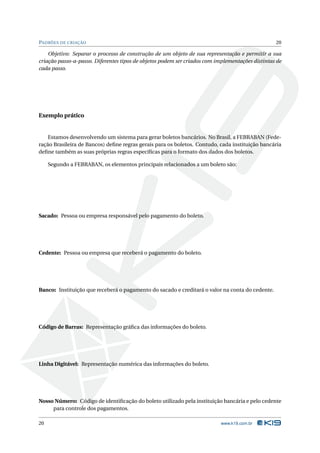 PADRÕES DE CRIAÇÃO                                                                               20

    Objetivo: Separar o processo de construção de um objeto de sua representação e permitir a sua
criação passo-a-passo. Diferentes tipos de objetos podem ser criados com implementações distintas de
cada passo.




Exemplo prático


    Estamos desenvolvendo um sistema para gerar boletos bancários. No Brasil, a FEBRABAN (Fede-
ração Brasileira de Bancos) deﬁne regras gerais para os boletos. Contudo, cada instituição bancária
deﬁne também as suas próprias regras especíﬁcas para o formato dos dados dos boletos.

     Segundo a FEBRABAN, os elementos principais relacionados a um boleto são:




Sacado: Pessoa ou empresa responsável pelo pagamento do boleto.




Cedente: Pessoa ou empresa que receberá o pagamento do boleto.




Banco: Instituição que receberá o pagamento do sacado e creditará o valor na conta do cedente.




Código de Barras: Representação gráﬁca das informações do boleto.




Linha Digitável: Representação numérica das informações do boleto.




Nosso Número: Código de identiﬁcação do boleto utilizado pela instituição bancária e pelo cedente
     para controle dos pagamentos.

20                                                                         www.k19.com.br
 