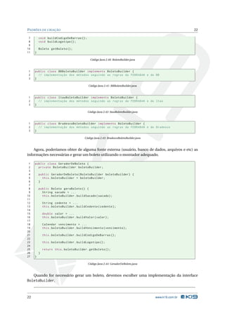 PADRÕES DE CRIAÇÃO                                                                                       22

 7       void buildCodigoDeBarras () ;
 8       void buildLogotipo () ;
 9
10       Boleto getBoleto () ;
11   }

                                             Código Java 2.40: BoletoBuilder.java



1    public class BBBoletoBuilder implements BoletoBuilder {
2      // implementação dos métodos seguindo as regras da FEBRABAN e do BB
3    }

                                            Código Java 2.41: BBBoletoBuilder.java



1    public class ItauBoletoBuilder implements BoletoBuilder {
2      // implementação dos métodos seguindo as regras da FEBRABAN e do Itaú
3    }

                                           Código Java 2.42: ItauBoletoBuilder.java



1    public class BradescoBoletoBuilder implements BoletoBuilder {
2      // implementação dos métodos seguindo as regras da FEBRABAN e do Bradesco
3    }

                                         Código Java 2.43: BradescoBoletoBuilder.java



    Agora, poderíamos obter de alguma fonte externa (usuário, banco de dados, arquivos e etc) as
informações necessárias e gerar um boleto utilizando o montador adequado.

 1   public class GeradorDeBoleto {
 2     private BoletoBuilder boletoBuilder ;
 3
 4       public GeradorDeBoleto ( BoletoBuilder boletoBuilder ) {
 5         this . boletoBuilder = boletoBuilder ;
 6       }
 7
 8       public Boleto geraBoleto () {
 9         String sacado = ...
10         this . boletoBuilder . buildSacado ( sacado ) ;
11
12           String cedente = ...
13           this . boletoBuilder . buildCedente ( cedente ) ;
14
15           double valor = ...
16           this . boletoBuilder . buildValor ( valor ) ;
17
18           Calendar vencimento = ...
19           this . boletoBuilder . buildVencimento ( vencimento ) ;
20
21           this . boletoBuilder . buildCodigoDeBarras () ;
22
23           this . boletoBuilder . buildLogotipo () ;
24
25           return this . boletoBuilder . getBoleto () ;
26       }
27   }

                                           Código Java 2.44: GeradorDeBoleto.java



     Quando for necessário gerar um boleto, devemos escolher uma implementação da interface
BoletoBuilder.



22                                                                                      www.k19.com.br
 