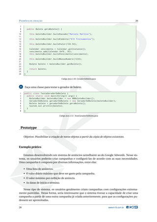 PADRÕES DE CRIAÇÃO                                                                                      26

 7
 8       public Boleto geraBoleto () {
 9
10           this . boletoBuilder . buildSacado ( " Marcelo Martins " ) ;
11
12           this . boletoBuilder . buildCedente ( " K19 Treinamentos " ) ;
13
14           this . boletoBuilder . buildValor (100.54) ;
15
16           Calendar vencimento = Calendar . getInstance () ;
17           vencimento . add ( Calendar . DATE , 30) ;
18           this . boletoBuilder . buildVencimento ( vencimento ) ;
19
20           this . boletoBuilder . buildNossoNumero (1234) ;
21
22           Boleto boleto = boletoBuilder . getBoleto () ;
23
24           return boleto ;
25       }
26   }

                                           Código Java 2.50: GeradorDeBoleto.java



21    Faça uma classe para testar o gerador de boleto.

1    public class TestaGeradorDeBoleto {
2      public static void main ( String [] args ) {
3        BoletoBuilder boletoBuilder = new BBBoletoBuilder () ;
4        GeradorDeBoleto geradorDeBoleto = new GeradorDeBoleto ( boletoBuilder ) ;
5        Boleto boleto = geradorDeBoleto . geraBoleto () ;
6        System . out . println ( boleto ) ;
7      }
8    }

                                         Código Java 2.51: TestaGeradorDeBoleto.java




 Prototype

     Objetivo: Possibilitar a criação de novos objetos a partir da cópia de objetos existentes.


Exemplo prático

   Estamos desenvolvendo um sistema de anúncios semelhante ao do Google Adwords. Nesse sis-
tema, os usuários poderão criar campanhas e conﬁgurá-las de acordo com as suas necessidades.
Uma campanha é composta por diversas informações, entre elas:

     • Uma lista de anúncios.
     • O valor diário máximo que deve ser gasto pela campanha.
     • O valor máximo por exibição de anúncio.
     • As datas de início e término.

   Nesse tipo de sistema, os usuários geralmente criam campanhas com conﬁgurações extrema-
mente parecidas. Dessa forma, seria interessante que o sistema tivesse a capacidade de criar uma
campanha a partir de uma outra campanha já criada anteriormente, para que as conﬁgurações pu-
dessem ser aproveitadas.

26                                                                                     www.k19.com.br
 