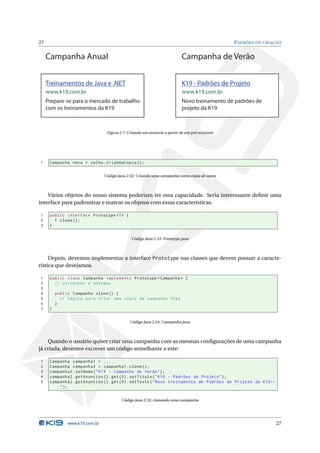 27                                                                                             PADRÕES DE CRIAÇÃO


     Campanha Anual                                                       Campanha de Verão


     Treinamentos de Java e .NET                                          K19 - Padrões de Projeto
     www.k19.com.br                                                       www.k19.com.br
     Prepare-se para o mercado de trabalho                                Novo treinamento de padrões de
     com os treinamentos da K19                                           projeto da K19



                                 Figura 2.7: Criando um anúncio a partir de um pré-existente




1     Campanha nova = velha . criaUmaCopia () ;


                                Código Java 2.52: Criando uma campanha como cópia de outra




    Vários objetos do nosso sistema poderiam ter essa capacidade. Seria interessante deﬁnir uma
interface para padronizar e marcar os objetos com essas características.

1     public interface Prototype <T > {
2       T clone () ;
3     }


                                              Código Java 2.53: Prototype.java




     Depois, devemos implementar a interface Prototype nas classes que devem possuir a caracte-
rística que desejamos.

1     public class Campanha implements Prototype < Campanha > {
2       // atributos e métodos
3
4         public Campanha clone () {
5           // lógica para criar uma cópia da campanha this
6         }
7     }


                                             Código Java 2.54: Campanha.java




    Quando o usuário quiser criar uma campanha com as mesmas conﬁgurações de uma campanha
já criada, devemos escrever um código semelhante a este:

1     Campanha campanha1 = ...
2     Campanha campanha2 = campanha1 . clone () ;
3     campanha2 . setNome ( " K19 - Campanha de Verão " ) ;
4     campanha2 . getAnuncios () . get (0) . setTitulo ( " K19 - Padrões de Projeto " ) ;
5     campanha2 . getAnuncios () . get (0) . setTexto ( " Novo treinamento de Padrões de Projeto da K19 ←
          ");


                                         Código Java 2.55: clonando uma campanha




               www.k19.com.br                                                                                  27
 
