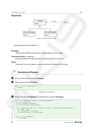 PADRÕES DE CRIAÇÃO                                                                                 28

Organização


                                        Prototype                       <<usa>>
                                                                                  Client
                                    clone()




                  ConcretePrototype1                      ConcretePrototype2

                  clone()                                 clone()

                                        Figura 2.8: UML do padrão Prototype




     Os personagens desse padrão são:


Prototype
     Abstração dos objetos que possuem a capacidade de se auto copiar.

ConcretePrototype (Campanha)
     Classe que deﬁne um tipo particular de objeto que pode ser clonado.

Client
      Classe que cria novos objetos a partir da interface deﬁnida por Prototype.




         Exercícios de Fixação

22    Crie um projeto Java chamado Prototype.

23    Deﬁna uma interface Prototype.

1    public interface Prototype <T > {
2      T clone () ;
3    }

                                              Código Java 2.56: Prototype.java



24    Deﬁna uma classe Campanha que implementa a interface Prototype.

 1   public class Campanha implements Prototype < Campanha > {
 2     private String nome ;
 3     private Calendar vencimento ;
 4     private Set < String > palavrasChave ;
 5
 6     public Campanha ( String nome , Calendar vencimento , Set < String > palavrasChave ) {
 7       this . nome = nome ;
 8       this . vencimento = vencimento ;
 9       this . palavrasChave = palavrasChave ;
10     }
11
12     public String getNome () {
13       return nome ;


28                                                                                www.k19.com.br
 