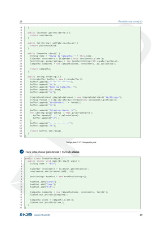 29                                                                                        PADRÕES DE CRIAÇÃO

14       }
15
16       public Calendar getVencimento () {
17         return vencimento ;
18       }
19
20       public Set < String > getPalavrasChave () {
21         return palavrasChave ;
22       }
23
24       public Campanha clone () {
25         String nome = " Cópia da Campanha : " + this . nome ;
26         Calendar vencimento = ( Calendar ) this . vencimento . clone () ;
27         Set < String > palavrasChave = new HashSet < String >( this . palavrasChave ) ;
28         Campanha campanha = new Campanha ( nome , vencimento , palavrasChave ) ;
29
30           return campanha ;
31       }
32
33       public String toString () {
34         StringBuffer buffer = new StringBuffer () ;
35         buffer . append ( " ---------------" ) ;
36         buffer . append ( "  n " ) ;
37         buffer . append ( " Nome da Campanha : " ) ;
38         buffer . append ( this . nome ) ;
39         buffer . append ( "  n " ) ;
40
41           SimpleDateFormat simpleDateFormat = new SimpleDateFormat ( " dd / MM / yyyy " ) ;
42           String format = simpleDateFormat . format ( this . vencimento . getTime () ) ;
43           buffer . append ( " Vencimento : " + format ) ;
44           buffer . append ( "  n " ) ;
45
46           buffer . append ( " Palavras - chave :  n " ) ;
47           for ( String palavraChave : this . palavrasChave ) {
48             buffer . append ( " - " + palavraChave ) ;
49             buffer . append ( "  n " ) ;
50           }
51           buffer . append ( " ---------------" ) ;
52           buffer . append ( "  n " ) ;
53
54           return buffer . toString () ;
55       }
56   }

                                             Código Java 2.57: Campanha.java



25   Faça uma classe para testar o método clone.

 1   public class TestaPrototype {
 2     public static void main ( String [] args ) {
 3       String nome = " K19 " ;
 4
 5           Calendar vencimento = Calendar . getInstance () ;
 6           vencimento . add ( Calendar . DATE , 30) ;
 7
 8           Set < String > hashSet = new HashSet < String >() ;
 9
10           hashSet . add ( " curso " ) ;
11           hashSet . add ( " java " ) ;
12           hashSet . add ( " k19 " ) ;
13
14           Campanha campanha = new Campanha ( nome , vencimento , hashSet ) ;
15           System . out . println ( campanha ) ;
16
17           Campanha clone = campanha . clone () ;
18           System . out . println ( clone ) ;
19       }
20   }


                 www.k19.com.br                                                                           29
 