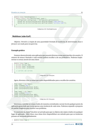 PADRÕES DE CRIAÇÃO                                                                                       32


1    public class TestaSingleton {
2      public static void main ( String [] args ) {
3        Configuracao configuracao = Configuracao . getInstance () ;
4        System . out . println ( configuracao . getPropriedade ( " time - zone " ) ) ;
5        System . out . println ( configuracao . getPropriedade ( " currency - code " ) ) ;
6      }
7    }

                                          Código Java 2.63: TestaSingleton.java




 Multiton (não GoF)

    Objetivo: Permitir a criação de uma quantidade limitada de instâncias de determinada classe e
fornecer um modo para recuperá-las.



Exemplo prático

   Estamos desenvolvendo uma aplicação que possuirá diversos temas para interface do usuário. O
número de temas é limitado e cada usuário poderá escolher o de sua preferência. Podemos imple-
mentar os temas através de uma classe.

1    public class Tema {
2      private String nome ;
3      private Color corDoFundo ;
4      private Color corDaFonte ;
5
6        // GETTERS AND SETTERS
7    }

                                                 Código Java 2.64: Tema.java



     Agora, devemos criar os temas que serão disponibilizados para a escolha dos usuários.

1    Tema tema1 = new Tema () ;
2    tema1 . setNome ( " Sky " ) ;
3    tema1 . setCorDoFundo ( Color . BLUE ) ;
4    tema1 . setCorDaFonte ( Color . BLACK ) ;
5
6    Tema tema2 = new Tema () ;
7    tema2 . setNome ( " Fire " ) ;
8    tema2 . setCorDoFundo ( Color . RED ) ;
9    tema2 . setCorDaFonte ( Color . WHITE ) ;

                                                 Código Java 2.65: Tema.java



    Queremos controlar os temas criados de maneira centralizada e acessá-los de qualquer ponto da
aplicação garantindo que exista apenas uma instância de cada tema. Podemos expandir a proposta
do padrão Singleton para resolver esse problema.

    O construtor da classe Tema deve ser privado para que os objetos não sejam criados em qualquer
lugar da aplicação. Além disso, essa classe deve disponibilizar um método para que as instâncias
possam ser acessadas globalmente.

1    public class Tema {


32                                                                                      www.k19.com.br
 