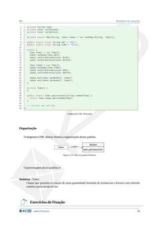 33                                                                                           PADRÕES DE CRIAÇÃO

 2       private String nome ;
 3       private Color corDoFundo ;
 4       private Color corDaFonte ;
 5
 6       private static Map < String , Tema > temas = new HashMap < String , Tema >() ;
 7
 8       public static final String SKY = " Sky " ;
 9       public static final String FIRE = " Fire " ;
10
11       static {
12         Tema tema1 = new Tema () ;
13         tema1 . setNome ( Tema . SKY ) ;
14         tema1 . setCorDoFundo ( Color . BLUE ) ;
15         tema1 . setCorDaFonte ( Color . BLACK ) ;
16
17           Tema tema2 = new Tema () ;
18           tema2 . setNome ( Tema . FIRE ) ;
19           tema2 . setCorDoFundo ( Color . RED ) ;
20           tema2 . setCorDaFonte ( Color . WHITE ) ;
21
22           temas . put ( tema1 . getNome () , tema1 ) ;
23           temas . put ( tema2 . getNome () , tema2 ) ;
24       }
25
26       private Tema () {
27       }
28
29       public static Tema getInstance ( String nomeDoTema ) {
30         return Tema . temas . get ( nomeDoTema ) ;
31       }
32
33       // GETTERS AND SETTERS
34   }

                                                   Código Java 2.66: Tema.java




Organização

     O diagrama UML abaixo ilustra a organização desse padrão.

                                                                           Multiton
                                                       <<usa>>
                                          Client
                                                                    static getInstance(id)

                                               Figura 2.10: UML do padrão Multiton




     O personagem desse padrão é:



Multiton (Tema)
      Classe que permite a criação de uma quantidade limitada de instâncias e fornece um método
      estático para recuperá-las.




             Exercícios de Fixação

                www.k19.com.br                                                                               33
 
