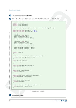 PADRÕES DE CRIAÇÃO                                                                                 34



29   Crie um projeto chamado Multiton.

30   Crie a classe Tema e pré deﬁna os temas “Fire” e “Sky” utilizando o padrão Multiton.

 1   public class Tema {
 2     private String nome ;
 3     private Color corDoFundo ;
 4     private Color corDaFonte ;
 5
 6       private static Map < String , Tema > temas = new HashMap < String , Tema >() ;
 7
 8       public static final String SKY = " Sky " ;
 9       public static final String FIRE = " Fire " ;
10
11       static {
12         Tema tema1 = new Tema () ;
13         tema1 . setNome ( Tema . SKY ) ;
14         tema1 . setCorDoFundo ( Color . BLUE ) ;
15         tema1 . setCorDaFonte ( Color . BLACK ) ;
16
17           Tema tema2 = new Tema () ;
18           tema2 . setNome ( Tema . FIRE ) ;
19           tema2 . setCorDoFundo ( Color . RED ) ;
20           tema2 . setCorDaFonte ( Color . WHITE ) ;
21
22           temas . put ( tema1 . getNome () , tema1 ) ;
23           temas . put ( tema2 . getNome () , tema2 ) ;
24       }
25
26       private Tema () {
27       }
28
29       public static Tema getInstance ( String nomeDoTema ) {
30         return Tema . temas . get ( nomeDoTema ) ;
31       }
32
33       public String getNome () {
34         return nome ;
35       }
36
37       public void setNome ( String nome ) {
38         this . nome = nome ;
39       }
40
41       public Color getCorDoFundo () {
42         return corDoFundo ;
43       }
44
45       public void setCorDoFundo ( Color corDoFundo ) {
46         this . corDoFundo = corDoFundo ;
47       }
48
49       public Color getCorDaFonte () {
50         return corDaFonte ;
51       }
52
53       public void setCorDaFonte ( Color corDaFonte ) {
54         this . corDaFonte = corDaFonte ;
55       }
56   }

                                                   Código Java 2.67: Tema.java



31   Teste a classe Tema.



34                                                                                www.k19.com.br
 