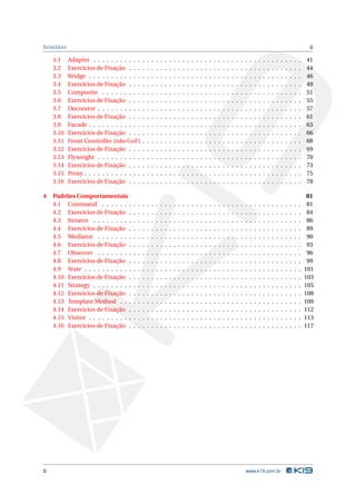 S UMÁRIO                                                                                                                                                                                         ii

     3.1    Adapter . . . . . . . . . . .       .   .   .   .   .   .   .   .   .   .   .   .   .   .   .   .   .   .   .   .   .   .   .   .   .   .   .   .   .   .   .   .   .   .   .   .   41
     3.2    Exercícios de Fixação . . .         .   .   .   .   .   .   .   .   .   .   .   .   .   .   .   .   .   .   .   .   .   .   .   .   .   .   .   .   .   .   .   .   .   .   .   .   44
     3.3    Bridge . . . . . . . . . . . .      .   .   .   .   .   .   .   .   .   .   .   .   .   .   .   .   .   .   .   .   .   .   .   .   .   .   .   .   .   .   .   .   .   .   .   .   46
     3.4    Exercícios de Fixação . . .         .   .   .   .   .   .   .   .   .   .   .   .   .   .   .   .   .   .   .   .   .   .   .   .   .   .   .   .   .   .   .   .   .   .   .   .   49
     3.5    Composite . . . . . . . . .         .   .   .   .   .   .   .   .   .   .   .   .   .   .   .   .   .   .   .   .   .   .   .   .   .   .   .   .   .   .   .   .   .   .   .   .   51
     3.6    Exercícios de Fixação . . .         .   .   .   .   .   .   .   .   .   .   .   .   .   .   .   .   .   .   .   .   .   .   .   .   .   .   .   .   .   .   .   .   .   .   .   .   55
     3.7    Decorator . . . . . . . . . .       .   .   .   .   .   .   .   .   .   .   .   .   .   .   .   .   .   .   .   .   .   .   .   .   .   .   .   .   .   .   .   .   .   .   .   .   57
     3.8    Exercícios de Fixação . . .         .   .   .   .   .   .   .   .   .   .   .   .   .   .   .   .   .   .   .   .   .   .   .   .   .   .   .   .   .   .   .   .   .   .   .   .   61
     3.9    Facade . . . . . . . . . . . .      .   .   .   .   .   .   .   .   .   .   .   .   .   .   .   .   .   .   .   .   .   .   .   .   .   .   .   .   .   .   .   .   .   .   .   .   63
     3.10   Exercícios de Fixação . . .         .   .   .   .   .   .   .   .   .   .   .   .   .   .   .   .   .   .   .   .   .   .   .   .   .   .   .   .   .   .   .   .   .   .   .   .   66
     3.11   Front Controller (não GoF)          .   .   .   .   .   .   .   .   .   .   .   .   .   .   .   .   .   .   .   .   .   .   .   .   .   .   .   .   .   .   .   .   .   .   .   .   68
     3.12   Exercícios de Fixação . . .         .   .   .   .   .   .   .   .   .   .   .   .   .   .   .   .   .   .   .   .   .   .   .   .   .   .   .   .   .   .   .   .   .   .   .   .   69
     3.13   Flyweight . . . . . . . . . .       .   .   .   .   .   .   .   .   .   .   .   .   .   .   .   .   .   .   .   .   .   .   .   .   .   .   .   .   .   .   .   .   .   .   .   .   70
     3.14   Exercícios de Fixação . . .         .   .   .   .   .   .   .   .   .   .   .   .   .   .   .   .   .   .   .   .   .   .   .   .   .   .   .   .   .   .   .   .   .   .   .   .   73
     3.15   Proxy . . . . . . . . . . . . .     .   .   .   .   .   .   .   .   .   .   .   .   .   .   .   .   .   .   .   .   .   .   .   .   .   .   .   .   .   .   .   .   .   .   .   .   75
     3.16   Exercícios de Fixação . . .         .   .   .   .   .   .   .   .   .   .   .   .   .   .   .   .   .   .   .   .   .   .   .   .   .   .   .   .   .   .   .   .   .   .   .   .   78

4    Padrões Comportamentais                                                                                                                                                                     81
     4.1 Command . . . . . . .          .   .   .   .   .   .   .   .   .   .   .   .   .   .   .   .   .   .   .   .   .   .   .   .   .   .   .   .   .   .   .   .   .   .   .   .   .   .    81
     4.2 Exercícios de Fixação .        .   .   .   .   .   .   .   .   .   .   .   .   .   .   .   .   .   .   .   .   .   .   .   .   .   .   .   .   .   .   .   .   .   .   .   .   .   .    84
     4.3 Iterator . . . . . . . . .     .   .   .   .   .   .   .   .   .   .   .   .   .   .   .   .   .   .   .   .   .   .   .   .   .   .   .   .   .   .   .   .   .   .   .   .   .   .    86
     4.4 Exercícios de Fixação .        .   .   .   .   .   .   .   .   .   .   .   .   .   .   .   .   .   .   .   .   .   .   .   .   .   .   .   .   .   .   .   .   .   .   .   .   .   .    89
     4.5 Mediator . . . . . . . .       .   .   .   .   .   .   .   .   .   .   .   .   .   .   .   .   .   .   .   .   .   .   .   .   .   .   .   .   .   .   .   .   .   .   .   .   .   .    90
     4.6 Exercícios de Fixação .        .   .   .   .   .   .   .   .   .   .   .   .   .   .   .   .   .   .   .   .   .   .   .   .   .   .   .   .   .   .   .   .   .   .   .   .   .   .    93
     4.7 Observer . . . . . . . .       .   .   .   .   .   .   .   .   .   .   .   .   .   .   .   .   .   .   .   .   .   .   .   .   .   .   .   .   .   .   .   .   .   .   .   .   .   .    96
     4.8 Exercícios de Fixação .        .   .   .   .   .   .   .   .   .   .   .   .   .   .   .   .   .   .   .   .   .   .   .   .   .   .   .   .   .   .   .   .   .   .   .   .   .   .    99
     4.9 State . . . . . . . . . . .    .   .   .   .   .   .   .   .   .   .   .   .   .   .   .   .   .   .   .   .   .   .   .   .   .   .   .   .   .   .   .   .   .   .   .   .   .   .   101
     4.10 Exercícios de Fixação .       .   .   .   .   .   .   .   .   .   .   .   .   .   .   .   .   .   .   .   .   .   .   .   .   .   .   .   .   .   .   .   .   .   .   .   .   .   .   103
     4.11 Strategy . . . . . . . . .    .   .   .   .   .   .   .   .   .   .   .   .   .   .   .   .   .   .   .   .   .   .   .   .   .   .   .   .   .   .   .   .   .   .   .   .   .   .   105
     4.12 Exercícios de Fixação .       .   .   .   .   .   .   .   .   .   .   .   .   .   .   .   .   .   .   .   .   .   .   .   .   .   .   .   .   .   .   .   .   .   .   .   .   .   .   108
     4.13 Template Method . . .         .   .   .   .   .   .   .   .   .   .   .   .   .   .   .   .   .   .   .   .   .   .   .   .   .   .   .   .   .   .   .   .   .   .   .   .   .   .   109
     4.14 Exercícios de Fixação .       .   .   .   .   .   .   .   .   .   .   .   .   .   .   .   .   .   .   .   .   .   .   .   .   .   .   .   .   .   .   .   .   .   .   .   .   .   .   112
     4.15 Visitor . . . . . . . . . .   .   .   .   .   .   .   .   .   .   .   .   .   .   .   .   .   .   .   .   .   .   .   .   .   .   .   .   .   .   .   .   .   .   .   .   .   .   .   113
     4.16 Exercícios de Fixação .       .   .   .   .   .   .   .   .   .   .   .   .   .   .   .   .   .   .   .   .   .   .   .   .   .   .   .   .   .   .   .   .   .   .   .   .   .   .   117




ii                                                                                                                                          www.k19.com.br
 