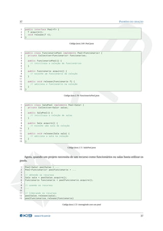 37                                                                               PADRÕES DE CRIAÇÃO


1    public interface Pool <T > {
2      T acquire () ;
3      void release ( T t ) ;
4    }

                                            Código Java 2.69: Pool.java



 1   public class FuncionarioPool implements Pool < Funcionario > {
 2     private Collection < Funcionario > funcionarios ;
 3
 4       public FuncionarioPool () {
 5         // iniciliaza a coleção de funcionários
 6       }
 7
 8       public Funcionario acquire () {
 9         // escolhe um funcionário da coleção
10       }
11
12       public void release ( Funcionario f ) {
13         // adiciona o funcionário na coleção
14       }
15   }

                                       Código Java 2.70: FuncionarioPool.java



 1   public class SalaPool implements Pool < Sala > {
 2     private Collection < Sala > salas ;
 3
 4       public SalaPool () {
 5         // iniciliaza a coleção de salas
 6       }
 7
 8       public Sala acquire () {
 9         // escolhe uma sala da coleção
10       }
11
12       public void release ( Sala sala ) {
13         // adiciona a sala na coleção
14       }
15   }

                                          Código Java 2.71: SalaPool.java



   Agora, quando um projeto necessita de um recurso como funcionários ou salas basta utilizar os
pools.

 1   Pool < Sala > poolSalas = ...
 2   Pool < Funcionario > poolFuncionario = ...
 3
 4   // obtendo os recursos
 5   Sala sala = poolSalas . acquire () ;
 6   Funcionario funcionario = poolFuncionario . acquire () ;
 7
 8   // usando os recursos
 9   ...
10
11   // liberando os recursos
12   poolSalas . release ( sala ) ;
13   poolFuncionarios . release ( funcionario )

                                     Código Java 2.72: interagindo com um pool




              www.k19.com.br                                                                     37
 