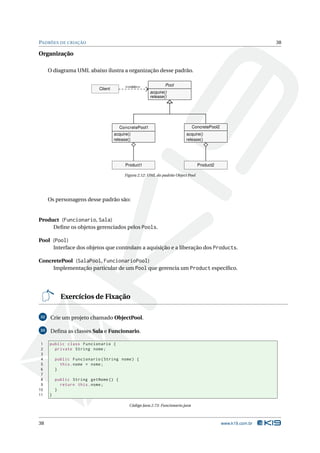 PADRÕES DE CRIAÇÃO                                                                                                38

Organização

     O diagrama UML abaixo ilustra a organização desse padrão.

                                          <<usa>>              Pool
                           Client
                                                       acquire()
                                                       release()




                                      ConcretePool1                              ConcretePool2
                                    acquire()                              acquire()
                                    release()                              release()




                                          Product1                                 Product2

                                         Figura 2.12: UML do padrão Object Pool




     Os personagens desse padrão são:


Product (Funcionario, Sala)
     Deﬁne os objetos gerenciados pelos Pools.

Pool (Pool)
     Interface dos objetos que controlam a aquisição e a liberação dos Products.

ConcretePool (SalaPool, FuncionarioPool)
     Implementação particular de um Pool que gerencia um Product especíﬁco.




           Exercícios de Fixação

32    Crie um projeto chamado ObjectPool.

33    Deﬁna as classes Sala e Funcionario.

 1   public class Funcionario {
 2     private String nome ;
 3
 4       public Funcionario ( String nome ) {
 5         this . nome = nome ;
 6       }
 7
 8       public String getNome () {
 9         return this . nome ;
10       }
11   }

                                            Código Java 2.73: Funcionario.java



38                                                                                               www.k19.com.br
 