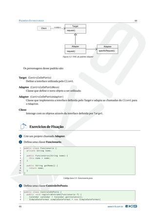 PADRÕES E STRUTURAIS                                                                                    44

                                <<usa>>
                                                    Target
                     Client
                                              request()




                                                   Adapter                         Adaptee

                                              request()                       specificRequest()

                                          Figura 3.2: UML do padrão Adapter




     Os personagens desse padrão são:


Target (ControleDePonto)
     Deﬁne a interface utilizada pelo Client.

Adaptee (ControleDePontoNovo)
     Classe que deﬁne o novo objeto a ser utilizado.

Adapter (ControleDePontoAdapter)
     Classe que implementa a interface deﬁnida pelo Target e adapta as chamadas do Client para
     o Adaptee.

Client
      Interage com os objetos através da interface deﬁnida por Target.




           Exercícios de Fixação

 1   Crie um projeto chamado Adapter.

 2   Deﬁna uma classe Funcionario.

 1   public class Funcionario {
 2     private String nome ;
 3
 4       public Funcionario ( String nome ) {
 5         this . nome = nome ;
 6       }
 7
 8       public String getNome () {
 9         return nome ;
10       }
11   }

                                          Código Java 3.5: Funcionario.java


 3   Deﬁna uma classe ControleDePonto.

1    public class ControleDePonto {
2      public void registraEntrada ( Funcionario f ) {
3        Calendar calendar = Calendar . getInstance () ;
4        SimpleDateFormat simpleDateFormat = new SimpleDateFormat (


44                                                                                     www.k19.com.br
 