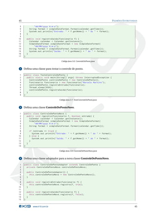 45                                                                                             PADRÕES E STRUTURAIS

 5               " dd / MM / yyyy H : m : s " ) ;
 6           String format = simpleDateFormat . format ( calendar . getTime () ) ;
 7           System . out . println ( " Entrada : " + f . getNome () + " às " + format ) ;
 8       }
 9
10       public void registraSaida ( Funcionario f ) {
11         Calendar calendar = Calendar . getInstance () ;
12         SimpleDateFormat simpleDateFormat = new SimpleDateFormat (
13             " dd / MM / yyyy H : m : s " ) ;
14         String format = simpleDateFormat . format ( calendar . getTime () ) ;
15         System . out . println ( " Saída : " + f . getNome () + " às " + format ) ;
16       }
17   }

                                           Código Java 3.6: ControleDePonto.java


 4   Deﬁna uma classe para testar o controle de ponto.

1    public class TesteControleDePonto {
2      public static void main ( String [] args ) throws InterruptedException {
3        ControleDePonto controleDePonto = new ControleDePonto () ;
4        Funcionario funcionario = new Funcionario ( " Marcelo Martins " ) ;
5        controleDePonto . registraEntrada ( funcionario ) ;
6        Thread . sleep (3000) ;
7        controleDePonto . registraSaida ( funcionario ) ;
8      }
9    }

                                         Código Java 3.7: TesteControleDePonto.java


 5   Deﬁna uma classe ControleDePontoNovo.

 1   public class ControleDePontoNovo {
 2     public void registra ( Funcionario f , boolean entrada ) {
 3       Calendar calendar = Calendar . getInstance () ;
 4       SimpleDateFormat simpleDateFormat = new SimpleDateFormat (
 5           " dd / MM / yyyy H : m : s " ) ;
 6       String format = simpleDateFormat . format ( calendar . getTime () ) ;
 7
 8           if ( entrada == true ) {
 9             System . out . println ( " Entrada : " + f . getNome () + " às " + format ) ;
10           } else {
11             System . out . println ( " Saída : " + f . getNome () + " às " + format ) ;
12           }
13       }
14   }

                                         Código Java 3.8: ControleDePontoNovo.java


 6   Deﬁna uma classe adaptador para a nova classe ControleDePontoNovo.

 1   public class ControleDePontoAdapter extends ControleDePonto {
 2     private ControleDePontoNovo controleDePontoNovo ;
 3
 4       public ControleDePontoAdapter () {
 5         this . controleDePontoNovo = new ControleDePontoNovo () ;
 6       }
 7
 8       public void registraEntrada ( Funcionario f ) {
 9         this . controleDePontoNovo . registra (f , true ) ;
10       }
11
12       public void registraSaida ( Funcionario f ) {
13         this . controleDePontoNovo . registra (f , false ) ;
14       }
15   }


                www.k19.com.br                                                                                   45
 