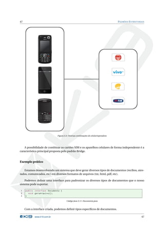 47                                                                                                                                                         PADRÕES E STRUTURAIS




                         3G                       4:08 PM




               #                                                                             @
               Q
                     1
                      w
                              2           3       (           )   _         -        0
                                                                                         +
                                                                                             P
                               E          R               Y       U         I
                                                      T
               *A    4         5          6       /           :   ;             ,        “   del
                      S           D           F       G   H       J         K            L

               alt   7
                      Z
                               8          9       ?           !   , .                $
                                  X           C       V   B       N     M
                          aA
                                      0               space           sym           aA




                                                                                                   Figura 3.3: Diversas combinações de celular/operadora




    A possibilidade de combinar os cartões SIM e os aparelhos celulares de forma independente é a
característica principal proposta pelo padrão Bridge.


Exemplo prático

   Estamos desenvolvendo um sistema que deve gerar diversos tipos de documentos (recibos, ates-
tados, comunicados, etc) em diversos formatos de arquivos (txt, html, pdf, etc).

    Podemos deﬁnir uma interface para padronizar os diversos tipos de documentos que o nosso
sistema pode suportar.

1    public interface Documento {
2      void geraArquivo () ;
3    }

                                                                                                            Código Java 3.11: Documento.java



     Com a interface criada, podemos deﬁnir tipos especíﬁcos de documentos.

            www.k19.com.br                                                                                                                                                   47
 