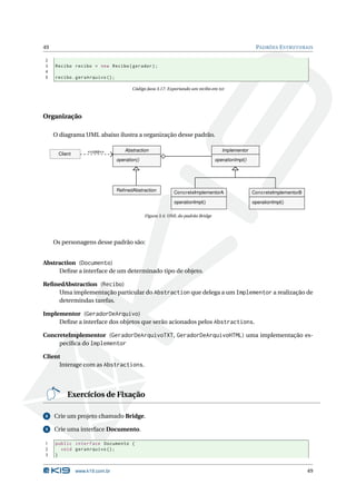 49                                                                                                   PADRÕES E STRUTURAIS

2
3    Recibo recibo = new Recibo ( gerador ) ;
4
5    recibo . geraArquivo () ;

                                        Código Java 3.17: Exportando um recibo em txt




Organização

     O diagrama UML abaixo ilustra a organização desse padrão.

                   <<usa>>           Abstraction                                     Implementor
      Client
                                 operation()                                      operationImpl()




                                 RefinedAbstraction          ConcreteImplementorA                   ConcreteImplementorB

                                                             operationImpl()                        operationImpl()

                                               Figura 3.4: UML do padrão Bridge




     Os personagens desse padrão são:


Abstraction (Documento)
     Deﬁne a interface de um determinado tipo de objeto.

ReﬁnedAbstraction (Recibo)
    Uma implementação particular do Abstraction que delega a um Implementor a realização de
    determindas tarefas.

Implementor (GeradorDeArquivo)
     Deﬁne a interface dos objetos que serão acionados pelos Abstractions.

ConcreteImplementor (GeradorDeArquivoTXT, GeradorDeArquivoHTML) uma implementação es-
     pecíﬁca do Implementor

Client
      Interage com as Abstractions.




          Exercícios de Fixação

8    Crie um projeto chamado Bridge.

9    Crie uma interface Documento.

1    public interface Documento {
2      void geraArquivo () ;
3    }


               www.k19.com.br                                                                                              49
 