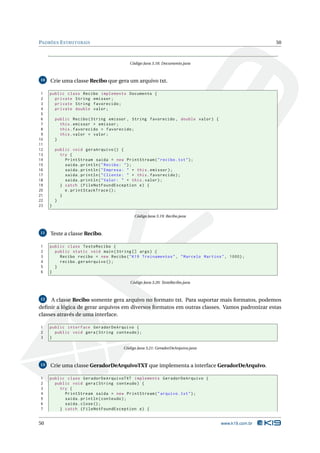 PADRÕES E STRUTURAIS                                                                              50



                                          Código Java 3.18: Documento.java



10   Crie uma classe Recibo que gera um arquivo txt.

 1   public class Recibo implements Documento {
 2     private String emissor ;
 3     private String favorecido ;
 4     private double valor ;
 5
 6       public Recibo ( String emissor , String favorecido , double valor ) {
 7         this . emissor = emissor ;
 8         this . favorecido = favorecido ;
 9         this . valor = valor ;
10       }
11
12       public void geraArquivo () {
13         try {
14           PrintStream saida = new PrintStream ( " recibo . txt " ) ;
15           saida . println ( " Recibo : " ) ;
16           saida . println ( " Empresa : " + this . emissor ) ;
17           saida . println ( " Cliente : " + this . favorecido ) ;
18           saida . println ( " Valor : " + this . valor ) ;
19         } catch ( FileNotFoundException e ) {
20           e . printStackTrace () ;
21         }
22       }
23   }

                                            Código Java 3.19: Recibo.java



11   Teste a classe Recibo.

1    public class TesteRecibo {
2      public static void main ( String [] args ) {
3        Recibo recibo = new Recibo ( " K19 Treinamentos " , " Marcelo Martins " , 1000) ;
4        recibo . geraArquivo () ;
5      }
6    }

                                          Código Java 3.20: TesteRecibo.java



12   A classe Recibo somente gera arquivo no formato txt. Para suportar mais formatos, podemos
deﬁnir a lógica de gerar arquivos em diversos formatos em outras classes. Vamos padronizar estas
classes através de uma interface.

1    public interface GeradorDeArquivo {
2      public void gera ( String conteudo ) ;
3    }

                                       Código Java 3.21: GeradorDeArquivo.java



13   Crie uma classe GeradorDeArquivoTXT que implementa a interface GeradorDeArquivo.

1    public class GeradorDeArquivoTXT implements GeradorDeArquivo {
2      public void gera ( String conteudo ) {
3        try {
4          PrintStream saida = new PrintStream ( " arquivo . txt " ) ;
5          saida . println ( conteudo ) ;
6          saida . close () ;
7        } catch ( FileNotFoundException e ) {


50                                                                               www.k19.com.br
 