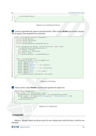 51                                                                                       PADRÕES E STRUTURAIS

 8               e . printStackTrace () ;
 9           }
10       }
11   }


                                            Código Java 3.22: GeradorDeArquivoTXT.java




14   Associe os geradores de arquivos aos documentos. Altere a classe Recibo para receber um gera-
dor de arquivo como parâmetro no construtor.

 1   public class Recibo implements Documento {
 2     private String emissor ;
 3     private String favorecido ;
 4     private double valor ;
 5     private GeradorDeArquivo geradorDeArquivo ;
 6
 7       public Recibo ( String emissor , String favorecido , double valor ,
 8           GeradorDeArquivo geradorDeArquivo ) {
 9         this . emissor = emissor ;
10         this . favorecido = favorecido ;
11         this . valor = valor ;
12         this . geradorDeArquivo = geradorDeArquivo ;
13       }
14
15       public void geraArquivo () {
16         StringBuffer buffer = new StringBuffer () ;
17         buffer . append ( " Recibo : " ) ;
18         buffer . append ( "  n " ) ;
19         buffer . append ( " Empresa : " + this . emissor ) ;
20         buffer . append ( "  n " ) ;
21         buffer . append ( " Cliente : " + this . favorecido ) ;
22         buffer . append ( "  n " ) ;
23         buffer . append ( " Valor : " + this . valor ) ;
24         buffer . append ( "  n " ) ;
25         this . geradorDeArquivo . gera ( buffer . toString () ) ;
26       }
27   }


                                                   Código Java 3.23: Recibo.java




15   Teste a classe a classe Recibo e associe com o gerador de arquivo txt.

1    public class TesteRecibo {
2      public static void main ( String [] args ) {
3        GeradorDeArquivo geradorDeArquivoTXT = new GeradorDeArquivoTXT () ;
4        Recibo recibo = new Recibo ( " K19 Treinamentos " , " Marcelo Martins " , 1000 ,
5            geradorDeArquivoTXT ) ;
6        recibo . geraArquivo () ;
7      }
8    }


                                                 Código Java 3.24: TesteRecibo.java




 Composite

    Objetivo: Agrupar objetos que fazem parte de uma relação parte-todo de forma a tratá-los sem
distinção.

                  www.k19.com.br                                                                           51
 