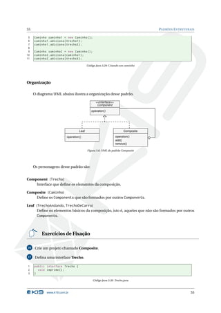 55                                                                                PADRÕES E STRUTURAIS

 5   Caminho caminho1 = new Caminho () ;
 6   caminho1 . adiciona ( trecho1 ) ;
 7   caminho1 . adiciona ( trecho2 ) ;
 8
 9   Caminho caminho2 = new Caminho () ;
10   caminho2 . adiciona ( caminho1 ) ;
11   caminho2 . adiciona ( trecho3 ) ;

                                         Código Java 3.29: Criando um caminho




Organização

     O diagrama UML abaixo ilustra a organização desse padrão.

                                               <<interface>>
                                                Component

                                            operation()




                                  Leaf                                Composite

                         operation()                           operation()
                                                               add()
                                                               remove()

                                         Figura 3.6: UML do padrão Composite




     Os personagens desse padrão são:


Component (Trecho)
    Interface que deﬁne os elementos da composição.

Composite (Caminho)
    Deﬁne os Components que são formados por outros Components.

Leaf (TrechoAndando, TrechoDeCarro)
      Deﬁne os elementos básicos da composição, isto é, aqueles que não são formados por outros
      Components.



         Exercícios de Fixação

16    Crie um projeto chamado Composite.

17    Deﬁna uma interface Trecho.

1    public interface Trecho {
2      void imprime () ;
3    }

                                             Código Java 3.30: Trecho.java



            www.k19.com.br                                                                          55
 