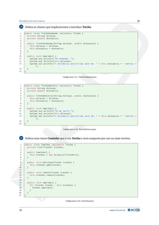 PADRÕES E STRUTURAIS                                                                                         56

18   Deﬁna as classes que implementam a interface Trecho.

 1   public class TrechoAndando implements Trecho {
 2     private String direcao ;
 3     private double distancia ;
 4
 5       public TrechoAndando ( String direcao , double distancia ) {
 6         this . direcao = direcao ;
 7         this . distancia = distancia ;
 8       }
 9
10       public void imprime () {
11         System . out . println ( " Vá Andando : " ) ;
12         System . out . println ( this . direcao ) ;
13         System . out . println ( " A distância percorrida será de : " + this . distancia + " metros . ←
               ");
14       }
15   }

                                        Código Java 3.31: TrechoAndando.java



 1   public class TrechoDeCarro implements Trecho {
 2     private String direcao ;
 3     private double distancia ;
 4
 5       public TrechoDeCarro ( String direcao , double distancia ) {
 6         this . direcao = direcao ;
 7         this . distancia = distancia ;
 8       }
 9
10       public void imprime () {
11         System . out . println ( " Vá de carro : " ) ;
12         System . out . println ( this . direcao ) ;
13         System . out . println ( " A distância percorrida será de : " + this . distancia + " metros . ←
               ");
14       }
15   }

                                         Código Java 3.32: TrechoDeCarro.java



19   Deﬁna uma classe Caminho que é um Trecho e será composto por um ou mais trechos.

 1   public class Caminho implements Trecho {
 2     private List < Trecho > trechos ;
 3
 4       public Caminho () {
 5         this . trechos = new ArrayList < Trecho >() ;
 6       }
 7
 8       public void adiciona ( Trecho trecho ) {
 9         this . trechos . add ( trecho ) ;
10       }
11
12       public void remove ( Trecho trecho ) {
13         this . trechos . remove ( trecho ) ;
14       }
15
16       public void imprime () {
17         for ( Trecho trecho : this . trechos ) {
18           trecho . imprime () ;
19         }
20       }
21   }

                                           Código Java 3.33: Caminho.java



56                                                                                www.k19.com.br
 
