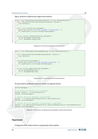 PADRÕES E STRUTURAIS                                                                                              60

     Agora, podemos implementar alguns decoradores.

 1   public class EmissorDecoratorComCriptografia extends EmissorDecorator {
 2     public EmissorDecoratorComCriptografia ( Emissor emissor ) {
 3       super ( emissor ) ;
 4     }
 5
 6       public void envia ( String mensagem ) {
 7         System . out . println ( " Enviando mensagem criptografada : " ) ;
 8         this . getEmissor () . envia ( criptografa ( mensagem ) ) ;
 9       }
10
11       private String criptografa ( String mensagem ) {
12         String mensagemCriptografada = ...
13         return mensagemCriptografada ;
14       }
15   }

                                    Código Java 3.38: EmissorDecoratorComCriptograﬁa.java



 1   public class EmissorDecoratorComCompressao extends EmissorDecorator {
 2
 3       public EmissorDecoratorComCompressao ( Emissor emissor ) {
 4         super ( emissor ) ;
 5       }
 6
 7       void envia ( String mensagem ) {
 8         System . out . println ( " Enviando mensagem comprimida : " ) ;
 9         this . getEmissor () . envia ( comprime ( mensagem ) ) ;
10       }
11
12       private String comprime ( String mensagem ) {
13         String mensagemComprimida = ...
14         return mensagemComprimida ;
15       }
16   }

                                    Código Java 3.39: EmissorDecoratorComCompressao.java



     Os decoradores poderiam então ser usados da seguinte forma:

 1   String mensagem = ...
 2
 3   // Um emissor que apenas envia a mensagem
 4   Emissor emissor = new EmissorBasico () ;
 5   emissor . envia ( mensagem ) ;
 6
 7   // Emissor que envia mensagens criptografadas
 8   emissor = new EmissorComCriptografia ( new EmissorBasico () ) ;
 9   emissor . envia ( mensagem ) ;
10
11   // Emissor que envia mensagens criptografadas e comprimidas
12   emissor = new EmissorComCriptografia ( new EmissorComCompressao ( new EmissorBasico () ) ) ;
13   emissor . envia ( mensagem ) ;

                       Código Java 3.40: Emissores com diferentes funcionalidades inseridas dinamicamente




Organização

     O diagrama UML abaixo ilustra a organização desse padrão.

60                                                                                               www.k19.com.br
 