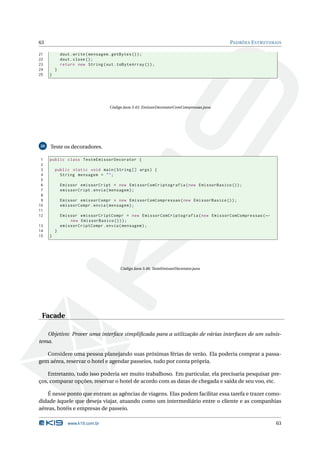 63                                                                                         PADRÕES E STRUTURAIS

21           dout . write ( mensagem . getBytes () ) ;
22           dout . close () ;
23           return new String ( out . toByteArray () ) ;
24       }
25   }




                                    Código Java 3.45: EmissorDecoratorComCompressao.java




26   Teste os decoradores.

 1   public class TesteEmissorDecorator {
 2
 3       public static void main ( String [] args ) {
 4         String mensagem = " " ;
 5
 6           Emissor emissorCript = new EmissorComCriptografia ( new EmissorBasico () ) ;
 7           emissorCript . envia ( mensagem ) ;
 8
 9           Emissor emissorCompr = new EmissorComCompressao ( new EmissorBasico () ) ;
10           emissorCompr . envia ( mensagem ) ;
11
12           Emissor emissorCriptCompr = new EmissorComCriptografia ( new EmissorComCompressao ( ←
                 new EmissorBasico () ) ) ;
13           emissorCriptCompr . envia ( mensagem ) ;
14       }
15   }




                                         Código Java 3.46: TesteEmissorDecorator.java




 Facade

   Objetivo: Prover uma interface simpliﬁcada para a utilização de várias interfaces de um subsis-
tema.

   Considere uma pessoa planejando suas próximas férias de verão. Ela poderia comprar a passa-
gem aérea, reservar o hotel e agendar passeios, tudo por conta própria.

    Entretanto, tudo isso poderia ser muito trabalhoso. Em particular, ela precisaria pesquisar pre-
ços, comparar opções, reservar o hotel de acordo com as datas de chegada e saída de seu voo, etc.

    É nesse ponto que entram as agências de viagens. Elas podem facilitar essa tarefa e trazer como-
didade àquele que deseja viajar, atuando como um intermediário entre o cliente e as companhias
aéreas, hotéis e empresas de passeio.

                www.k19.com.br                                                                               63
 