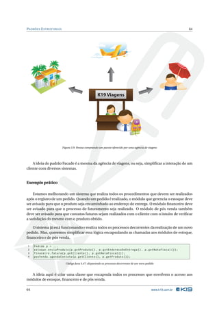PADRÕES E STRUTURAIS                                                                                            64




                                                    K19 Viagens




                        Figura 3.9: Pessoa comprando um pacote oferecido por uma agência de viagens




    A ideia do padrão Facade é a mesma da agência de viagens, ou seja, simpliﬁcar a interação de um
cliente com diversos sistemas.


Exemplo prático

    Estamos melhorando um sistema que realiza todos os procedimentos que devem ser realizados
após o registro de um pedido. Quando um pedido é realizado, o módulo que gerencia o estoque deve
ser avisado para que o produto seja encaminhado ao endereço de entrega. O módulo ﬁnanceiro deve
ser avisado para que o processo de faturamento seja realizado. O módulo de pós venda também
deve ser avisado para que contatos futuros sejam realizados com o cliente com o intuito de veriﬁcar
a satisfação do mesmo com o produto obtido.

   O sistema já está funcionando e realiza todos os processos decorrentes da realização de um novo
pedido. Mas, queremos simpliﬁcar essa lógica encapsulando as chamadas aos módulos de estoque,
ﬁnanceiro e de pós venda.

1    Pedido p = ...
2    estoque . enviaProduto ( p . getProduto () , p . getEnderecoDeEntrega () , p . getNotaFiscal () ) ;
3    finaceiro . fatura ( p . getCliente () , p . getNotaFiscal () ) ;
4    posVenda . agendaContato ( p . getCliente () , p . getProduto () ) ;

                          Código Java 3.47: disparando os processos decorrentes de um novo pedido



  A ideia aqui é criar uma classe que encapsula todos os processos que envolvem o acesso aos
módulos de estoque, ﬁnanceiro e de pós venda.

64                                                                                             www.k19.com.br
 