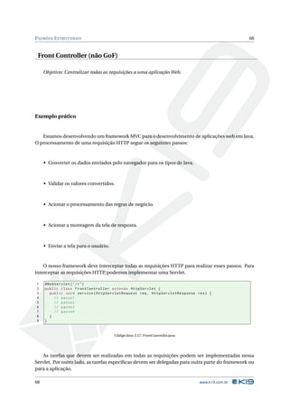 PADRÕES E STRUTURAIS                                                                             68



 Front Controller (não GoF)

     Objetivo: Centralizar todas as requisições a uma aplicação Web.




Exemplo prático


   Estamos desenvolvendo um framework MVC para o desenvolvimento de aplicações web em Java.
O processamento de uma requisição HTTP segue os seguintes passos:



     • Converter os dados enviados pelo navegador para os tipos de Java.



     • Validar os valores convertidos.



     • Acionar o processamento das regras de negócio.



     • Acionar a montagem da tela de resposta.



     • Enviar a tela para o usuário.



    O nosso framework deve interceptar todas as requisições HTTP para realizar esses passos. Para
interceptar as requisições HTTP podemos implementar uma Servlet.
                               ,

1    @WebServlet ( " /* " )
2    public class FrontController extends HttpServlet {
3      public void service ( HttpServletRequest req , HttpServletResponse res ) {
4        // passo1
5        // passo2
6        // passo3
7        // passo4
8      }
9    }


                                       Código Java 3.57: FrontController.java




   As tarefas que devem ser realizadas em todas as requisições podem ser implementadas nessa
Servlet. Por outro lado, as tarefas especíﬁcas devem ser delegadas para outra parte do framework ou
para a aplicação.

68                                                                              www.k19.com.br
 