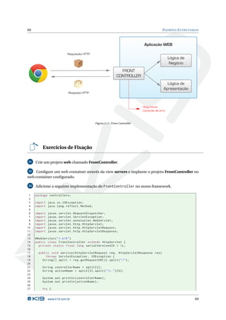 69                                                                                             PADRÕES E STRUTURAIS



                                                                                 Aplicação WEB

                          Requisição HTTP
                                                                                                    Lógica de
                                                                                                     Negócio
                                                                  FRONT
                                                                CONTROLLER
                                                                                                 Lógica de
                                                                                               Apresentação
                           Resposta HTTP



                                                                               - Segurança
                                                                               - Controle de erro


                                               Figura 3.11: Front Controller




          Exercícios de Fixação

31   Crie um projeto web chamado FrontController.

32  Conﬁgure um web container através da view servers e implante o projeto FrontController no
web container conﬁgurado.

33   Adicione a seguinte implementação do FrontController no nosso framework.

 1   package controllers ;
 2
 3   import java . io . IOException ;
 4   import java . lang . reflect . Method ;
 5
 6   import   javax . servlet . RequestDispatcher ;
 7   import   javax . servlet . ServletException ;
 8   import   javax . servlet . annotation . WebServlet ;
 9   import   javax . servlet . http . HttpServlet ;
10   import   javax . servlet . http . HttpServletRequest ;
11   import   javax . servlet . http . HttpServletResponse ;
12
13   @WebServlet ( " *. k19 " )
14   public class FrontController extends HttpServlet {
15     private static final long serialVersionUID = 1 L ;
16
17     public void service ( HttpServletRequest req , HttpServletResponse res )
18         throws ServletException , IOException {
19       String [] split = req . getRequestURI () . split ( " / " ) ;
20
21       String controllerName = split [2];
22       String actionName = split [3]. split ( " . " ) [0];
23
24       System . out . println ( controllerName ) ;
25       System . out . println ( actionName ) ;
26
27       try {


              www.k19.com.br                                                                                     69
 