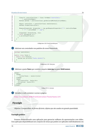 PADRÕES E STRUTURAIS                                                                                  70

28
29             Class <? > controllerClass = Class . forName ( " controllers . "
30                 + controllerName ) ;
31             Method method = controllerClass . getDeclaredMethod ( actionName ) ;
32
33             Object controller = controllerClass . newInstance () ;
34             method . invoke ( controller ) ;
35
36             RequestDispatcher dispatcher = req . getRequestDispatcher ( " / " + controllerName
37                 + " / " + actionName + " . jsp " ) ;
38
39             dispatcher . forward ( req , res ) ;
40           } catch ( Exception e ) {
41             e . printStackTrace () ;
42           }
43       }
44   }

                                            Código Java 3.58: FrontController.java



34    Adicione um controlador nos padrões do nosso framework.

1    package controllers ;
2
3    public class Teste {
4      public void teste () {
5        System . out . println ( " Teste . teste () " ) ;
6      }
7    }

                                                 Código Java 3.59: Teste.java



35    Adicione a pasta Teste que contém o arquivo teste.jsp na pasta WebContent.

1    < html >
2       < head >
3             < title > Teste - teste </ title >
4       </ head >
5       < body >
6          < h1 > controller: Teste </ h1 >
7          < h1 > action: teste </ h1 >
8       </ body >
9    </ html >

                                                      Código JSP 3.1: teste.jsp



36    Inicialize o web container e acesse a página:

     http://localhost:8080/FrontController/Teste/teste.k19


 Flyweight

     Objetivo: Compartilhar, de forma eﬁciente, objetos que são usados em grande quantidade.


Exemplo prático

   Estamos desenvolvendo uma aplicação para gerenciar milhares de apresentações com slides.
Essa aplicação disponibilizará um conjunto de temas que podem ser aplicados individualmente em

70                                                                                   www.k19.com.br
 