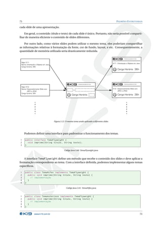 71                                                                                                       PADRÕES E STRUTURAIS

cada slide de uma apresentação.

    Em geral, o conteúdo (título e texto) de cada slide é único. Portanto, não seria possível comparti-
lhar de maneira eﬁciente o conteúdo de slides diferentes.

    Por outro lado, como vários slides podem utilizar o mesmo tema, eles poderiam compartilhar
as informações relativas à formatação da fonte, cor de fundo, layout, e etc. Consequentemente, a
quantidade de memória utilizada seria drasticamente reduzida.



 Sigla: K11
                                                                                                     K11 - Orientação a Objetos em Java
 Nome: Orientação a Objetos em Java
 Carga horária: 36h
                                                                                                          Carga Horária: 36h




 Sigla: K12
 Nome: Desenvolvimento Web com                                                                       K12 - Desenvovimento Web com
         JSF2 e JPA2                                                                                       JSF2 e JPA2
 Carga horária: 36h
                                                         Carga Horária:                                   Carga Horária: 36h




                                      Figura 3.12: O mesmo tema sendo aplicado a diferentes slides




     Podemos deﬁnir uma interface para padronizar o funcionamento dos temas.

1    public interface TemaFlyweight {
2      void imprime ( String titulo , String texto ) ;
3    }

                                                 Código Java 3.60: TemaFlyweight.java



   A interface TemaFlyweight deﬁne um método que recebe o conteúdo dos slides e deve aplicar a
formatação correspondente ao tema. Com a interface deﬁnida, podemos implementar alguns temas
especíﬁcos.

1    public class TemaHifen implements TemaFlyweight {
2      public void imprime ( String titulo , String texto ) {
3        // implementação
4      }
5    }

                                                   Código Java 3.61: TemaHifen.java



1    public class TemaAsterisco implements TemaFlyweight {
2      public void imprime ( String titulo , String texto ) {
3        // implementação
4      }
5    }


                www.k19.com.br                                                                                                        71
 