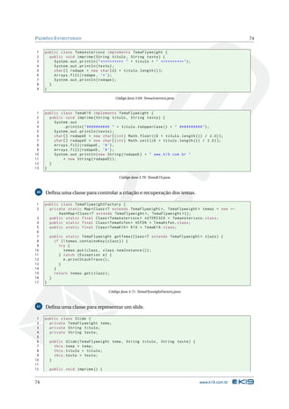 PADRÕES E STRUTURAIS                                                                               74


1    public class TemaAsterisco implements TemaFlyweight {
2      public void imprime ( String titulo , String texto ) {
3        System . out . println ( " ********** " + titulo + " ********** " ) ;
4        System . out . println ( texto ) ;
5        char [] rodape = new char [22 + titulo . length () ];
6        Arrays . fill ( rodape , ’* ’) ;
7        System . out . println ( rodape ) ;
8      }
9    }

                                        Código Java 3.69: TemaAsterisco.java



 1   public class TemaK19 implements TemaFlyweight {
 2     public void imprime ( String titulo , String texto ) {
 3       System . out
 4            . println ( " ########## " + titulo . toUpperCase () + " ########## " ) ;
 5       System . out . println ( texto ) ;
 6       char [] rodapeE = new char [( int ) Math . floor ((6 + titulo . length () ) / 2.0) ];
 7       char [] rodapeD = new char [( int ) Math . ceil ((6 + titulo . length () ) / 2.0) ];
 8       Arrays . fill ( rodapeE , ’# ’) ;
 9       Arrays . fill ( rodapeD , ’# ’) ;
10       System . out . println ( new String ( rodapeE ) + " www . k19 . com . br "
11            + new String ( rodapeD ) ) ;
12     }
13   }

                                          Código Java 3.70: TemaK19.java



40   Deﬁna uma classe para controlar a criação e recuperação dos temas.

1    public class TemaFlyweightFactory {
2      private static Map < Class <? extends TemaFlyweight > , TemaFlyweight > temas = new ←
           HashMap < Class <? extends TemaFlyweight > , TemaFlyweight >() ;
 3     public static final Class < TemaAsterisco > ASTERISCO = TemaAsterisco . class ;
 4     public static final Class < TemaHifen > HIFEN = TemaHifen . class ;
 5     public static final Class < TemaK19 > K19 = TemaK19 . class ;
 6
 7       public static TemaFlyweight getTema ( Class <? extends TemaFlyweight > clazz ) {
 8         if (! temas . containsKey ( clazz ) ) {
 9           try {
10             temas . put ( clazz , clazz . newInstance () ) ;
11           } catch ( Exception e ) {
12             e . printStackTrace () ;
13           }
14         }
15         return temas . get ( clazz ) ;
16       }
17   }

                                    Código Java 3.71: TemaFlyweightFactory.java



41   Deﬁna uma classe para representar um slide.

 1   public class Slide {
 2     private TemaFlyweight tema ;
 3     private String titulo ;
 4     private String texto ;
 5
 6       public Slide ( TemaFlyweight tema , String titulo , String texto ) {
 7         this . tema = tema ;
 8         this . titulo = titulo ;
 9         this . texto = texto ;
10       }
11
12       public void imprime () {


74                                                                                www.k19.com.br
 