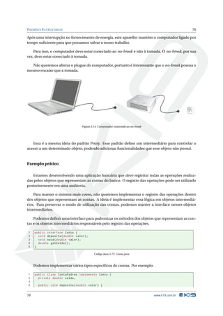 PADRÕES E STRUTURAIS                                                                                76

Após uma interrupção no fornecimento de energia, este aparelho mantém o computador ligado por
tempo suﬁciente para que possamos salvar o nosso trabalho.

    Para isso, o computador deve estar conectado ao no-break e não à tomada. O no-break, por sua
vez, deve estar conectado à tomada.

   Não queremos alterar o plugue do computador, portanto é interessante que o no-break possua o
mesmo encaixe que a tomada.




                                   Figura 3.14: Computador conectado ao no-break




   Essa é a mesma ideia do padrão Proxy. Esse padrão deﬁne um intermediário para controlar o
acesso a um determinado objeto, podendo adicionar funcionalidades que esse objeto não possui.



Exemplo prático

   Estamos desenvolvendo uma aplicação bancária que deve registrar todas as operações realiza-
das pelos objetos que representam as contas do banco. O registro das operações pode ser utilizado
posteriormente em uma auditoria.

    Para manter o sistema mais coeso, não queremos implementar o registro das operações dentro
dos objetos que representam as contas. A ideia é implementar essa lógica em objetos intermediá-
rios. Para preservar o modo de utilização das contas, podemos manter a interface nesses objetos
intermediários.

    Podemos deﬁnir uma interface para padronizar os métodos dos objetos que representam as con-
tas e os objetos intermediários responsáveis pelo registro das operações.

1    public interface Conta {
2      void deposita ( double valor ) ;
3      void saca ( double valor ) ;
4      double getSaldo () ;
5    }

                                            Código Java 3.75: Conta.java



     Podemos implementar vários tipos especíﬁcos de contas. Por exemplo:

1    public class ContaPadrao implements Conta {
2      private double saldo ;
3
4      public void deposita ( double valor ) {


76                                                                                 www.k19.com.br
 