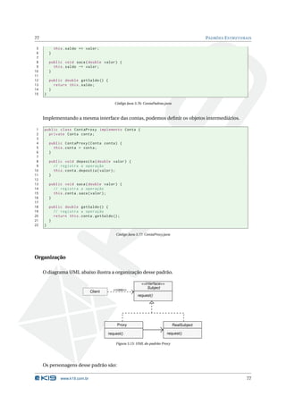 77                                                                                              PADRÕES E STRUTURAIS

 5           this . saldo += valor ;
 6       }
 7
 8       public void saca ( double valor ) {
 9         this . saldo -= valor ;
10       }
11
12       public double getSaldo () {
13         return this . saldo ;
14       }
15   }

                                             Código Java 3.76: ContaPadrao.java



     Implementando a mesma interface das contas, podemos deﬁnir os objetos intermediários.

 1   public class ContaProxy implements Conta {
 2     private Conta conta ;
 3
 4       public ContaProxy ( Conta conta ) {
 5         this . conta = conta ;
 6       }
 7
 8       public void deposita ( double valor ) {
 9         // registra a operação
10         this . conta . depostia ( valor ) ;
11       }
12
13       public void saca ( double valor ) {
14         // registra a operação
15         this . conta . saca ( valor ) ;
16       }
17
18       public double getSaldo () {
19         // registra a operação
20         return this . conta . getSaldo () ;
21       }
22   }

                                              Código Java 3.77: ContaProxy.java




Organização

     O diagrama UML abaixo ilustra a organização desse padrão.

                                                             <<interface>>
                                             <<usa>>
                                                                Subject
                                 Client
                                                           request()




                                               Proxy                              RealSubject

                                          request()                          request()

                                              Figura 3.15: UML do padrão Proxy




     Os personagens desse padrão são:

                www.k19.com.br                                                                                    77
 