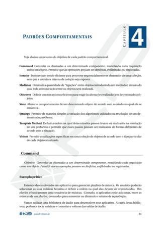 CAPÍTULO
  PADRÕES C OMPORTAMENTAIS
                                                                                              4
   Veja abaixo um resumo do objetivo de cada padrão comportamental.


Command Controlar as chamadas a um determinado componente, modelando cada requisição
    como um objeto. Permitir que as operações possam ser desfeitas, enﬁleiradas ou registradas.

Iterator Fornecer um modo eﬁciente para percorrer sequencialmente os elementos de uma coleção,
      sem que a estrutura interna da coleção seja exposta.

Mediator Diminuir a quantidade de “ligações” entre objetos introduzindo um mediador, através do
     qual toda comunicação entre os objetos será realizada.

Observer Deﬁnir um mecanismo eﬁciente para reagir às alterações realizadas em determinados ob-
     jetos.

State Alterar o comportamento de um determinado objeto de acordo com o estado no qual ele se
      encontra.

Strategy Permitir de maneira simples a variação dos algoritmos utilizados na resolução de um de-
      terminado problema.

Template Method Deﬁnir a ordem na qual determinados passos devem ser realizados na resolução
    de um problema e permitir que esses passos possam ser realizados de formas diferentes de
    acordo com a situação.

Visitor Permitir atualizações especíﬁcas em uma coleção de objetos de acordo com o tipo particular
      de cada objeto atualizado.



 Command

   Objetivo: Controlar as chamadas a um determinado componente, modelando cada requisição
como um objeto. Permitir que as operações possam ser desfeitas, enﬁleiradas ou registradas.


Exemplo prático

    Estamos desenvolvendo um aplicativo para gerenciar playlists de música. Os usuários poderão
selecionar as suas músicas favoritas e deﬁnir a ordem na qual elas devem ser reproduzidas. Um
playlist é basicamente uma sequência de músicas. Contudo, o aplicativo pode adicionar, entre as
músicas de um playlist, comandos para aumentar ou diminuir o volume de reprodução.

    Vamos utilizar uma biblioteca de áudio para desenvolver esse aplicativo. Através dessa biblio-
teca, podemos tocar músicas e controlar o volume das saídas de áudio.

           www.k19.com.br                                                                      81
 