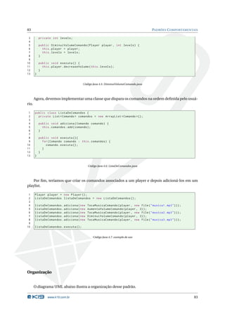 83                                                                                      PADRÕES C OMPORTAMENTAIS

 3         private int levels ;
 4
 5         public DiminuiVolumeComando ( Player player , int levels ) {
 6           this . player = player ;
 7           this . levels = levels ;
 8         }
 9
10         public void executa () {
11           this . player . decreaseVolume ( this . levels ) ;
12         }
13     }


                                         Código Java 4.5: DiminuiVolumeComando.java




       Agora, devemos implementar uma classe que dispara os comandos na ordem deﬁnida pelo usuá-
rio.

 1     public class ListaDeComandos {
 2       private List < Comando > comandos = new ArrayList < Comando >() ;
 3
 4         public void adiciona ( Comando comando ) {
 5           this . comandos . add ( comando ) ;
 6         }
 7
 8         public void executa () {
 9           for ( Comando comando : this . comandos ) {
10             comando . executa () ;
11           }
12         }
13     }


                                            Código Java 4.6: ListaDeComandos.java




    Por ﬁm, teríamos que criar os comandos associados a um player e depois adicioná-los em um
playlist.

 1     Player player = new Player () ;
 2     ListaDeComandos listaDeComandos = new ListaDeComandos () ;
 3
 4     listaDeComandos . adiciona ( new     TocaMusicaComando ( player , new File ( " musica1 . mp3 " ) ) ) ;
 5     listaDeComandos . adiciona ( new     AumentaVolumeComando ( player , 3) ) ;
 6     listaDeComandos . adiciona ( new     TocaMusicaComando ( player , new File ( " musica2 . mp3 " ) ) ) ;
 7     listaDeComandos . adiciona ( new     DiminuiVolumeComando ( player , 3) ) ;
 8     listaDeComandos . adiciona ( new     TocaMusicaComando ( player , new File ( " musica3 . mp3 " ) ) ) ;
 9
10     listaDeComandos . executa () ;


                                                Código Java 4.7: exemplo de uso




Organização


       O diagrama UML abaixo ilustra a organização desse padrão.

                 www.k19.com.br                                                                                 83
 