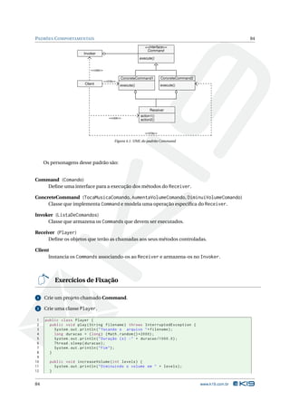 PADRÕES C OMPORTAMENTAIS                                                                                       84
                                                                <<interface>>
                                                                 Command
                        Invoker
                                                             execute()


                            <<usa>>

                                                 ConcreteCommand1          ConcreteCommand2
                                      <<cria>>
                        Client                   execute()                 execute()




                                                                   Receiver
                                                             action1()
                                         <<usa>>
                                                             action2()


                                                                <<cria>>

                                             Figura 4.1: UML do padrão Command




     Os personagens desse padrão são:


Command (Comando)
    Deﬁne uma interface para a execução dos métodos do Receiver.

ConcreteCommand (TocaMusicaComando, AumentaVolumeComando, DiminuiVolumeComando)
     Classe que implementa Command e modela uma operação especíﬁca do Receiver.

Invoker (ListaDeComandos)
     Classe que armazena os Commands que devem ser executados.

Receiver (Player)
     Deﬁne os objetos que terão as chamadas aos seus métodos controladas.

Client
      Instancia os Commands associando-os ao Receiver e armazena-os no Invoker.



         Exercícios de Fixação

 1   Crie um projeto chamado Command.

 2   Crie uma classe Player.

 1   public class Player {
 2     public void play ( String filename ) throws InterruptedException {
 3       System . out . println ( " Tocando o arquivo " + filename ) ;
 4       long duracao = ( long ) ( Math . random () *2000) ;
 5       System . out . println ( " Duração ( s ) : " + duracao /1000.0) ;
 6       Thread . sleep ( duracao ) ;
 7       System . out . println ( " Fim " ) ;
 8     }
 9
10     public void increaseVolume ( int levels ) {
11       System . out . println ( " Diminuindo o volume em " + levels ) ;
12     }


84                                                                                            www.k19.com.br
 
