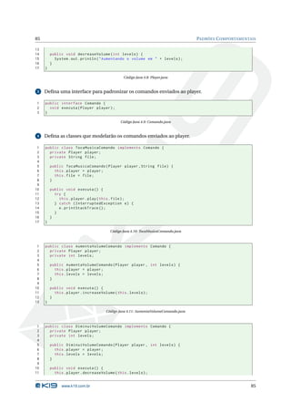 85                                                                                  PADRÕES C OMPORTAMENTAIS

13
14       public void decreaseVolume ( int levels ) {
15         System . out . println ( " Aumentando o volume em " + levels ) ;
16       }
17   }

                                                Código Java 4.8: Player.java


 3   Deﬁna uma interface para padronizar os comandos enviados ao player.

1    public interface Comando {
2      void executa ( Player player ) ;
3    }

                                              Código Java 4.9: Comando.java


 4   Deﬁna as classes que modelarão os comandos enviados ao player.

 1   public class TocaMusicaComando implements Comando {
 2     private Player player ;
 3     private String file ;
 4
 5       public TocaMusicaComando ( Player player , String file ) {
 6         this . player = player ;
 7         this . file = file ;
 8       }
 9
10       public void executa () {
11         try {
12           this . player . play ( this . file ) ;
13         } catch ( InterruptedException e ) {
14           e . printStackTrace () ;
15         }
16       }
17   }

                                         Código Java 4.10: TocaMusicaComando.java



 1   public class AumentaVolumeComando implements Comando {
 2     private Player player ;
 3     private int levels ;
 4
 5       public AumentaVolumeComando ( Player player , int levels ) {
 6         this . player = player ;
 7         this . levels = levels ;
 8       }
 9
10       public void executa () {
11         this . player . increaseVolume ( this . levels ) ;
12       }
13   }

                                      Código Java 4.11: AumentaVolumeComando.java



 1   public class DiminuiVolumeComando implements Comando {
 2     private Player player ;
 3     private int levels ;
 4
 5       public DiminuiVolumeComando ( Player player , int levels ) {
 6         this . player = player ;
 7         this . levels = levels ;
 8       }
 9
10       public void executa () {
11         this . player . decreaseVolume ( this . levels ) ;


               www.k19.com.br                                                                             85
 