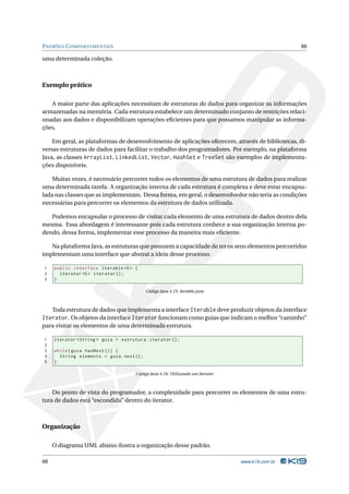 PADRÕES C OMPORTAMENTAIS                                                                          88

uma determinada coleção.



Exemplo prático

   A maior parte das aplicações necessitam de estruturas de dados para organizar as informações
armazenadas na memória. Cada estrutura estabelece um determinado conjunto de restrições relaci-
onadas aos dados e disponibilizam operações eﬁcientes para que possamos manipular as informa-
ções.

    Em geral, as plataformas de desenvolvimento de aplicações oferecem, através de bibliotecas, di-
versas estruturas de dados para facilitar o trabalho dos programadores. Por exemplo, na plataforma
Java, as classes ArrayList, LinkedList, Vector, HashSet e TreeSet são exemplos de implementa-
ções disponíveis.

    Muitas vezes, é necessário percorrer todos os elementos de uma estrutura de dados para realizar
uma determinada tarefa. A organização interna de cada estrutura é complexa e deve estar encapsu-
lada nas classes que as implementam. Dessa forma, em geral, o desenvolvedor não teria as condições
necessárias para percorrer os elementos da estrutura de dados utilizada.

   Podemos encapsular o processo de visitar cada elemento de uma estrutura de dados dentro dela
mesma. Essa abordagem é interessante pois cada estrutura conhece a sua organização interna po-
dendo, dessa forma, implementar esse processo da maneira mais eﬁciente.

   Na plataforma Java, as estruturas que possuem a capacidade de ter os seus elementos percorridos
implementam uma interface que abstrai a ideia desse processo.

1    public interface Iterable <E > {
2      Iterator <E > iterator () ;
3    }

                                            Código Java 4.15: Iterable.java



   Toda estrutura de dados que implementa a interface Iterable deve produzir objetos da interface
Iterator. Os objetos da interface Iterator funcionam como guias que indicam o melhor “caminho”
para visitar os elementos de uma determinada estrutura.

1    Iterator < String > guia = estrutura . iterator () ;
2
3    while ( guia . hasNext () ) {
4      String elemento = guia . next () ;
5    }

                                      Código Java 4.16: Utilizando um Iterator



    Do ponto de vista do programador, a complexidade para percorrer os elementos de uma estru-
tura de dados está “escondida” dentro do iterator.



Organização

     O diagrama UML abaixo ilustra a organização desse padrão.

88                                                                               www.k19.com.br
 
