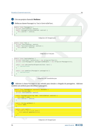 PADRÕES C OMPORTAMENTAIS                                                                            94



10   Crie um projeto chamado Mediator.

11   Deﬁna as classes Passageiro, Taxi e CentralDeTaxi.

1    public class Passageiro {
2      private CentralDeTaxi central ;
3      public Passageiro ( CentralDeTaxi central ) {
4        this . central = central ;
5      }
6    }

                                              Código Java 4.26: Passageiro.java



1    public class Taxi {
2      private CentralDeTaxi central ;
3      public Taxi ( CentralDeTaxi central ) {
4        this . central = central ;
5      }
6    }

                                                 Código Java 4.27: Taxi.java



 1   public class CentralDeTaxi {
 2     private List < Taxi > taxisLivres = new ArrayList < Taxi >() ;
 3     private List < Passageiro > passageirosEmEspera = new ArrayList < Passageiro >() ;
 4
 5       public void adicionaTaxiDisponivel ( Taxi taxi ) {
 6         // implementação
 7       }
 8
 9       public void pedeTaxi ( Passageiro passageiro ) {
10         // implementação
11       }
12   }

                                            Código Java 4.28: CentralDeTaxi.java



12  Adicione à classe Passageiro um método para simular a chegada de passageiros. Adicione
também um atributo para identiﬁcar o passageiro.

 1   public class Passageiro implements Runnable {
 2     private String nome ;
 3     private CentralDeTaxi central ;
 4
 5       public Passageiro ( String nome , CentralDeTaxi central ) {
 6         this . nome = nome ;
 7         this . central = central ;
 8       }
 9
10       public String getNome () {
11         return nome ;
12       }
13
14       public void run () {
15         for ( int i = 0; i < 5; i ++) {
16           this . central . pedeTaxi ( this ) ;
17         }
18       }
19   }

                                              Código Java 4.29: Passageiro.java



94                                                                                 www.k19.com.br
 